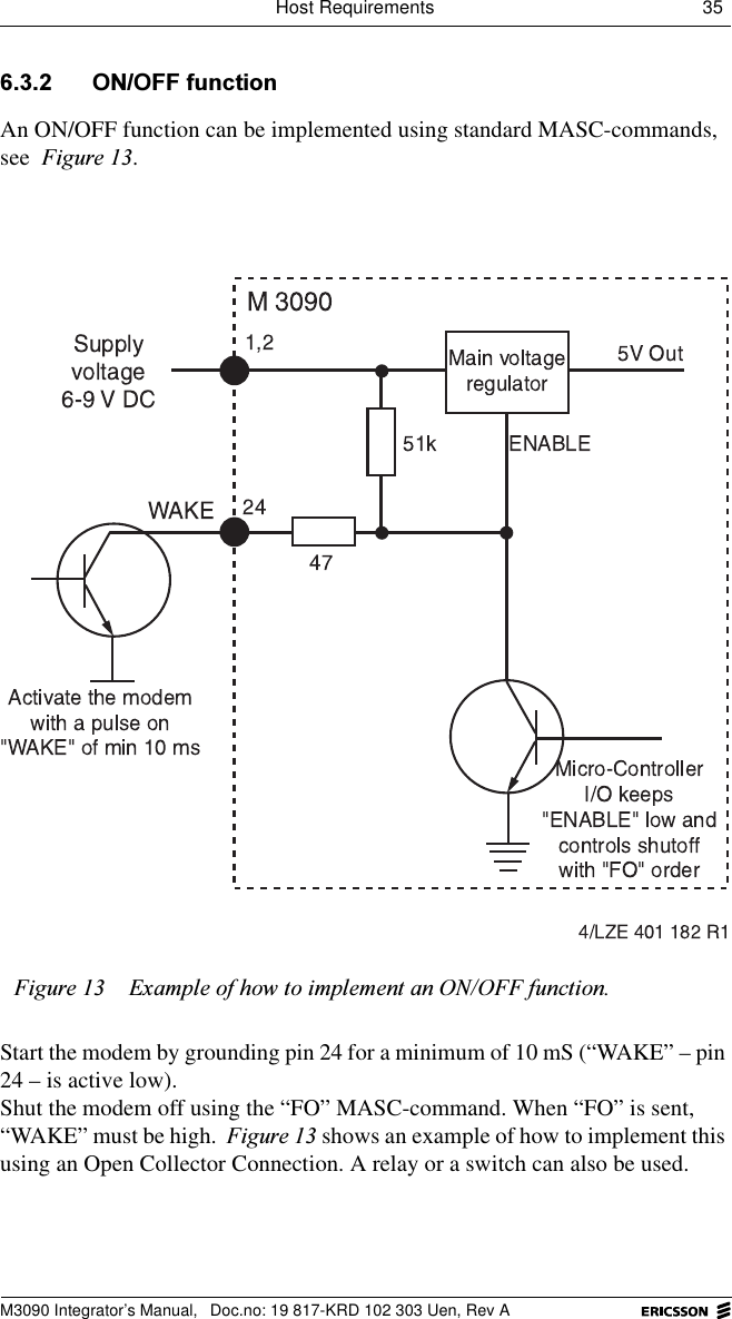 Host Requirements 35 M3090 Integrator&rsquo;s Manual,  Doc.no: 19 817-KRD 102 303 Uen, Rev A 212))IXQFWLRQAn ON/OFF function can be implemented using standard MASC-commands, see )LJXUH.Start the modem by grounding pin 24 for a minimum of 10 mS (&ldquo;WAKE&rdquo; &ndash; pin 24 &ndash; is active low). Shut the modem off using the &ldquo;FO&rdquo; MASC-command. When &ldquo;FO&rdquo; is sent, &ldquo;WAKE&rdquo; must be high. )LJXUH shows an example of how to implement this using an Open Collector Connection. A relay or a switch can also be used.)LJXUH ([DPSOHRIKRZWRLPSOHPHQWDQ212))IXQFWLRQ