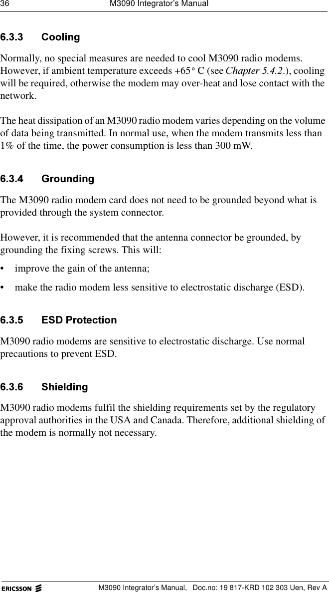 36  M3090 Integrator&rsquo;s ManualM3090 Integrator&rsquo;s Manual,  Doc.no: 19 817-KRD 102 303 Uen, Rev A &amp;RROLQJNormally, no special measures are needed to cool M3090 radio modems. However, if ambient temperature exceeds +65 C (see &amp;KDSWHU.), cooling will be required, otherwise the modem may over-heat and lose contact with the network.The heat dissipation of an M3090 radio modem varies depending on the volume of data being transmitted. In normal use, when the modem transmits less than 1% of the time, the power consumption is less than 300 mW.  *URXQGLQJThe M3090 radio modem card does not need to be grounded beyond what is provided through the system connector. However, it is recommended that the antenna connector be grounded, by grounding the fixing screws. This will:&bull; improve the gain of the antenna;&bull; make the radio modem less sensitive to electrostatic discharge (ESD). (6'3URWHFWLRQM3090 radio modems are sensitive to electrostatic discharge. Use normal precautions to prevent ESD. 6KLHOGLQJM3090 radio modems fulfil the shielding requirements set by the regulatory approval authorities in the USA and Canada. Therefore, additional shielding of the modem is normally not necessary.&deg;