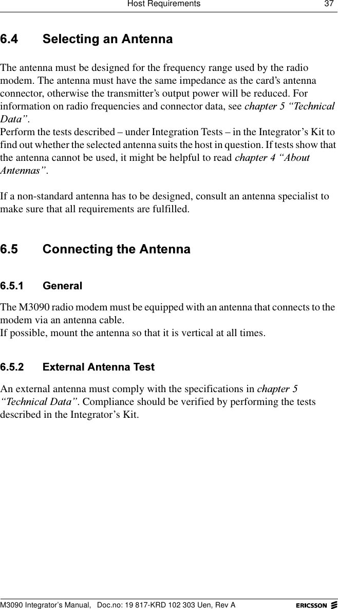 Host Requirements 37 M3090 Integrator&rsquo;s Manual,  Doc.no: 19 817-KRD 102 303 Uen, Rev A 6HOHFWLQJDQ$QWHQQDThe antenna must be designed for the frequency range used by the radio modem. The antenna must have the same impedance as the card&rsquo;s antenna connector, otherwise the transmitter&rsquo;s output power will be reduced. For information on radio frequencies and connector data, see FKDSWHU&sup3;7HFKQLFDO'DWD&acute;.Perform the tests described &ndash; under Integration Tests &ndash; in the Integrator&rsquo;s Kit to find out whether the selected antenna suits the host in question. If tests show that the antenna cannot be used, it might be helpful to read FKDSWHU&sup3;$ERXW$QWHQQDV&acute;. If a non-standard antenna has to be designed, consult an antenna specialist to make sure that all requirements are fulfilled. &amp;RQQHFWLQJWKH$QWHQQD *HQHUDOThe M3090 radio modem must be equipped with an antenna that connects to the modem via an antenna cable.If possible, mount the antenna so that it is vertical at all times. ([WHUQDO$QWHQQD7HVWAn external antenna must comply with the specifications in FKDSWHU&sup3;7HFKQLFDO'DWD&acute;. Compliance should be verified by performing the tests described in the Integrator&rsquo;s Kit.