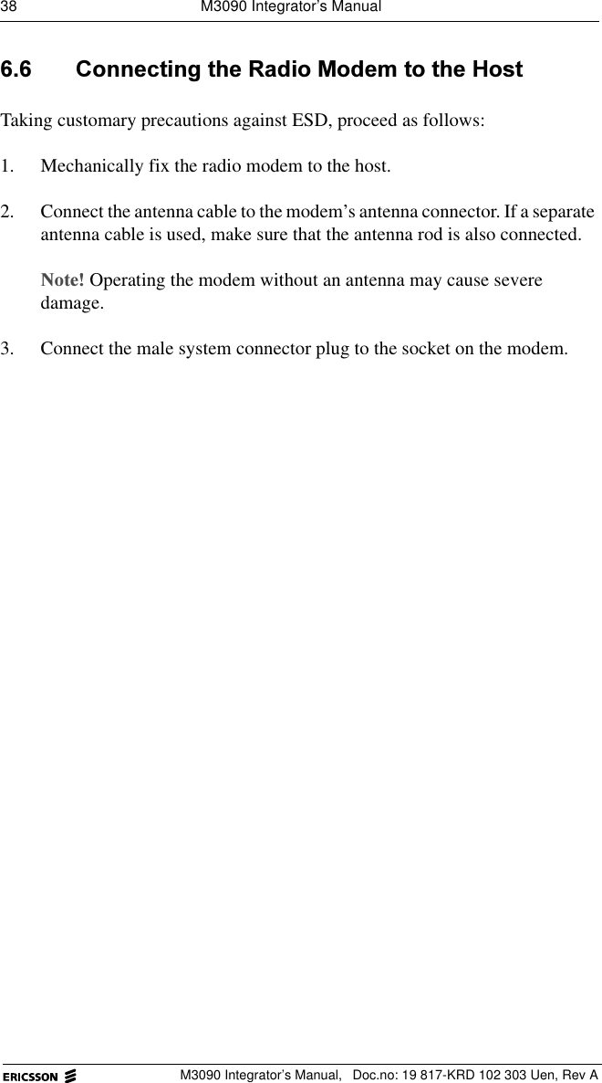 38  M3090 Integrator&rsquo;s ManualM3090 Integrator&rsquo;s Manual,  Doc.no: 19 817-KRD 102 303 Uen, Rev A &amp;RQQHFWLQJWKH5DGLR0RGHPWRWKH+RVWTaking customary precautions against ESD, proceed as follows:1. Mechanically fix the radio modem to the host.2. Connect the antenna cable to the modem&rsquo;s antenna connector. If a separate antenna cable is used, make sure that the antenna rod is also connected.1RWHOperating the modem without an antenna may cause severe damage.3. Connect the male system connector plug to the socket on the modem.