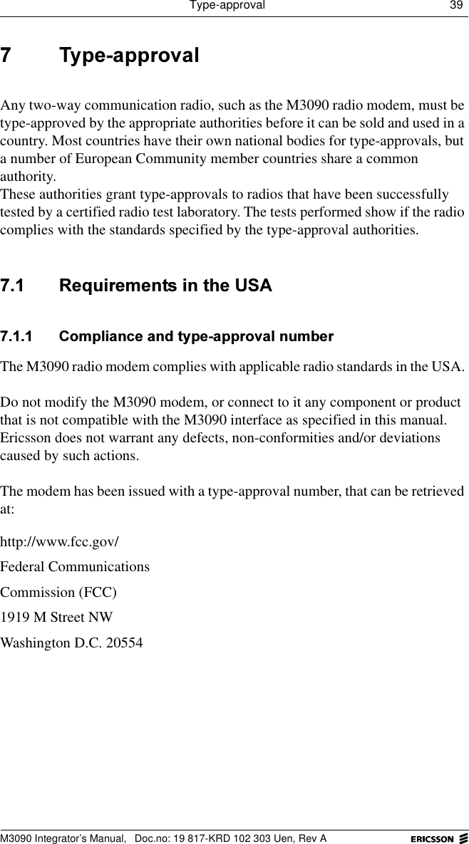 Type-approval 39 M3090 Integrator&rsquo;s Manual,  Doc.no: 19 817-KRD 102 303 Uen, Rev A 7\SHDSSURYDOAny two-way communication radio, such as the M3090 radio modem, must be type-approved by the appropriate authorities before it can be sold and used in a country. Most countries have their own national bodies for type-approvals, but a number of European Community member countries share a common authority.These authorities grant type-approvals to radios that have been successfully tested by a certified radio test laboratory. The tests performed show if the radio complies with the standards specified by the type-approval authorities.  5HTXLUHPHQWVLQWKH86$ &amp;RPSOLDQFHDQGW\SHDSSURYDOQXPEHUThe M3090 radio modem complies with applicable radio standards in the USA. Do not modify the M3090 modem, or connect to it any component or product that is not compatible with the M3090 interface as specified in this manual. Ericsson does not warrant any defects, non-conformities and/or deviations caused by such actions.The modem has been issued with a type-approval number, that can be retrieved at:http://www.fcc.gov/Federal Communications Commission (FCC)1919 M Street NWWashington D.C. 20554