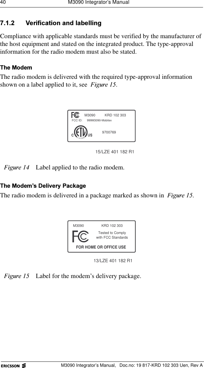 40  M3090 Integrator&rsquo;s ManualM3090 Integrator&rsquo;s Manual,  Doc.no: 19 817-KRD 102 303 Uen, Rev A 9HULILFDWLRQDQGODEHOOLQJCompliance with applicable standards must be verified by the manufacturer of the host equipment and stated on the integrated product. The type-approval information for the radio modem must also be stated. 7KH0RGHPThe radio modem is delivered with the required type-approval information shown on a label applied to it, see )LJXUH.7KH0RGHP&para;V'HOLYHU\3DFNDJHThe radio modem is delivered in a package marked as shown in )LJXUH.)LJXUH Label applied to the radio modem.)LJXUH Label for the modem&rsquo;s delivery package.KRD 102 303FCC ID:RM30909700769999M3090-Mobitex15/LZE 401 182 R113/LZE 401 182 R1with FCC StandardsTested to ComplyFOR HOME OR OFFICE USEM3090 KRD 102 303