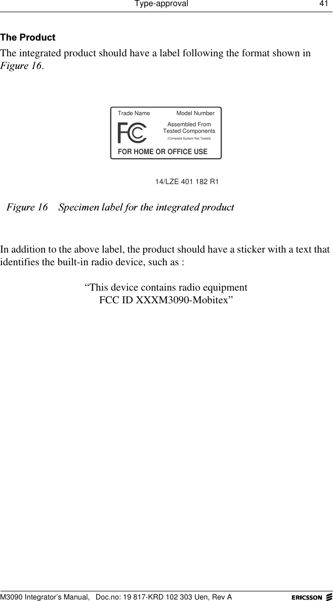 Type-approval 41 M3090 Integrator&rsquo;s Manual,  Doc.no: 19 817-KRD 102 303 Uen, Rev A7KH3URGXFWThe integrated product should have a label following the format shown in )LJXUH.In addition to the above label, the product should have a sticker with a text that identifies the built-in radio device, such as :&ldquo;This device contains radio equipmentFCC ID XXXM3090-Mobitex&rdquo;)LJXUH 6SHFLPHQODEHOIRUWKHLQWHJUDWHGSURGXFWTrade NameFOR HOME OR OFFICE USEAssembled From(Complete System Not Tested)14/LZE 401 182 R1Tested ComponentsModel Number