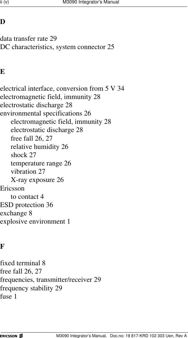 M3090 Integrator&rsquo;s Manual,  Doc.no: 19 817-KRD 102 303 Uen, Rev Aii (v) M3090 Integrator&rsquo;s ManualDdata transfer rate 29DC characteristics, system connector 25Eelectrical interface, conversion from 5 V 34electromagnetic field, immunity 28electrostatic discharge 28environmental specifications 26electromagnetic field, immunity 28electrostatic discharge 28free fall 26, 27relative humidity 26shock 27temperature range 26vibration 27X-ray exposure 26Ericssonto contact 4ESD protection 36exchange 8explosive environment 1Ffixed terminal 8free fall 26, 27frequencies, transmitter/receiver 29frequency stability 29fuse 1