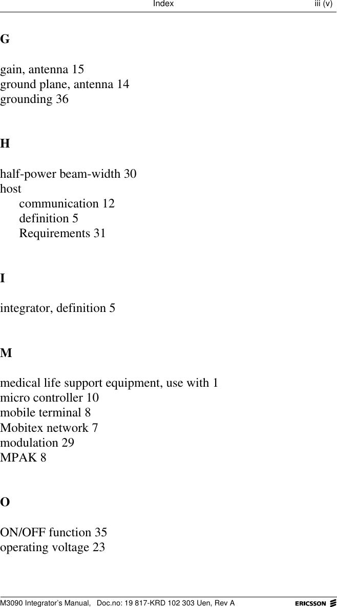 M3090 Integrator&rsquo;s Manual,  Doc.no: 19 817-KRD 102 303 Uen, Rev AIndex iii (v)Ggain, antenna 15ground plane, antenna 14grounding 36Hhalf-power beam-width 30hostcommunication 12definition 5Requirements 31Iintegrator, definition 5Mmedical life support equipment, use with 1micro controller 10mobile terminal 8Mobitex network 7modulation 29MPAK 8OON/OFF function 35operating voltage 23