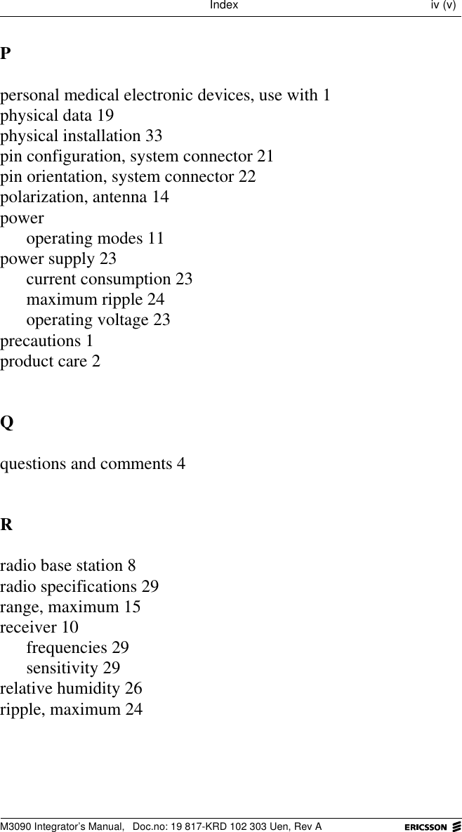 M3090 Integrator&rsquo;s Manual,  Doc.no: 19 817-KRD 102 303 Uen, Rev AIndex iv (v)Ppersonal medical electronic devices, use with 1physical data 19physical installation 33pin configuration, system connector 21pin orientation, system connector 22polarization, antenna 14poweroperating modes 11power supply 23current consumption 23maximum ripple 24operating voltage 23precautions 1product care 2Qquestions and comments 4Rradio base station 8radio specifications 29range, maximum 15receiver 10frequencies 29sensitivity 29relative humidity 26ripple, maximum 24