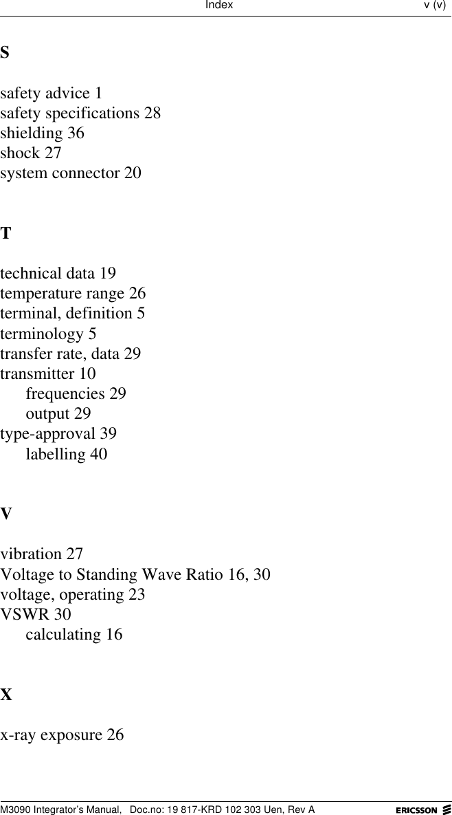 M3090 Integrator&rsquo;s Manual,  Doc.no: 19 817-KRD 102 303 Uen, Rev AIndex v (v)Ssafety advice 1safety specifications 28shielding 36shock 27system connector 20Ttechnical data 19temperature range 26terminal, definition 5terminology 5transfer rate, data 29transmitter 10frequencies 29output 29type-approval 39labelling 40Vvibration 27Voltage to Standing Wave Ratio 16, 30voltage, operating 23VSWR 30calculating 16Xx-ray exposure 26