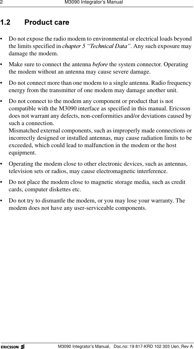 2  M3090 Integrator&rsquo;s ManualM3090 Integrator&rsquo;s Manual,  Doc.no: 19 817-KRD 102 303 Uen, Rev A 3URGXFWFDUH&bull; Do not expose the radio modem to environmental or electrical loads beyond the limits specified in FKDSWHU&sup3;7HFKQLFDO'DWD&acute;. Any such exposure may damage the modem.&bull; Make sure to connect the antenna EHIRUH the system connector. Operating the modem without an antenna may cause severe damage.&bull; Do not connect more than one modem to a single antenna. Radio frequency energy from the transmitter of one modem may damage another unit.&bull; Do not connect to the modem any component or product that is not compatible with the M3090 interface as specified in this manual. Ericsson does not warrant any defects, non-conformities and/or deviations caused by such a connection.Mismatched external components, such as improperly made connections or incorrectly designed or installed antennas, may cause radiation limits to be exceeded, which could lead to malfunction in the modem or the host equipment.&bull; Operating the modem close to other electronic devices, such as antennas, television sets or radios, may cause electromagnetic interference.&bull; Do not place the modem close to magnetic storage media, such as credit cards, computer diskettes etc.&bull; Do not try to dismantle the modem, or you may lose your warranty. The modem does not have any user-serviceable components. 