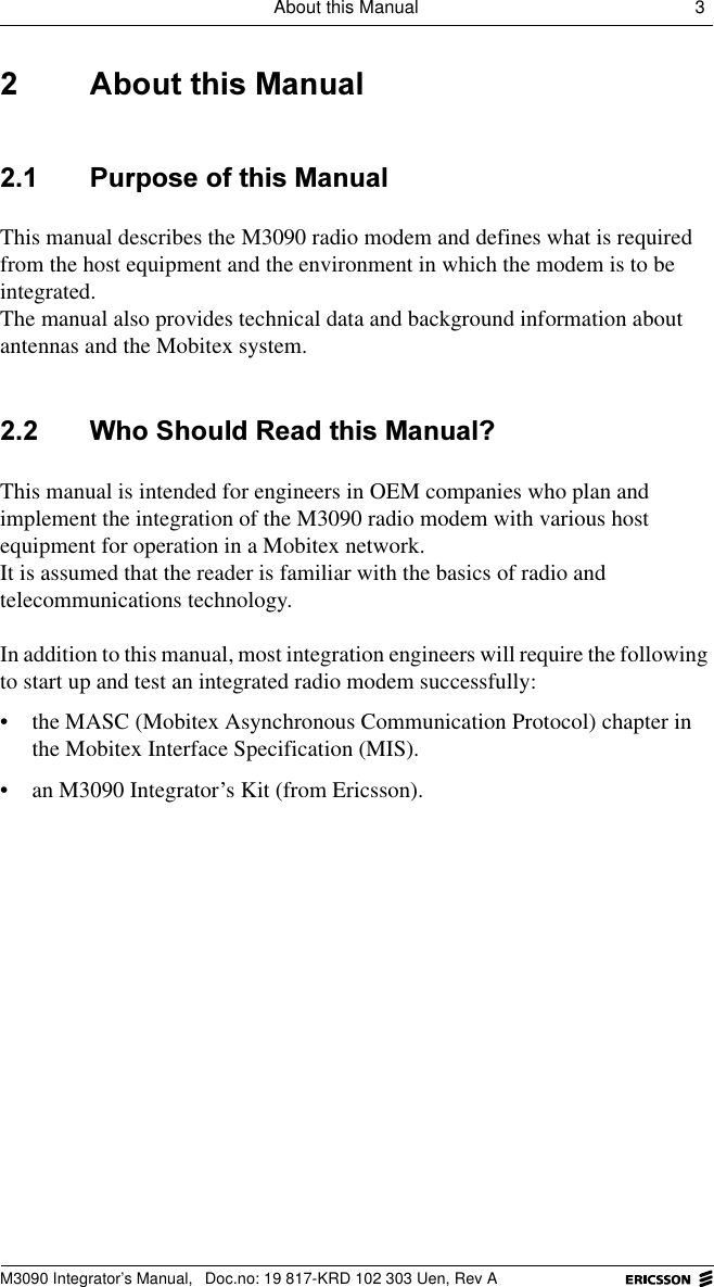 About this Manual 3 M3090 Integrator&rsquo;s Manual,  Doc.no: 19 817-KRD 102 303 Uen, Rev A $ERXWWKLV0DQXDO 3XUSRVHRIWKLV0DQXDOThis manual describes the M3090 radio modem and defines what is required from the host equipment and the environment in which the modem is to be integrated.The manual also provides technical data and background information about antennas and the Mobitex system. :KR6KRXOG5HDGWKLV0DQXDO"This manual is intended for engineers in OEM companies who plan and implement the integration of the M3090 radio modem with various host equipment for operation in a Mobitex network. It is assumed that the reader is familiar with the basics of radio and telecommunications technology.In addition to this manual, most integration engineers will require the following to start up and test an integrated radio modem successfully:&bull; the MASC (Mobitex Asynchronous Communication Protocol) chapter in the Mobitex Interface Specification (MIS).&bull; an M3090 Integrator&rsquo;s Kit (from Ericsson).