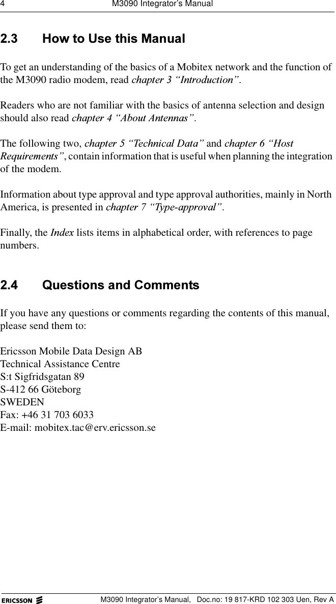 4  M3090 Integrator&rsquo;s ManualM3090 Integrator&rsquo;s Manual,  Doc.no: 19 817-KRD 102 303 Uen, Rev A +RZWR8VHWKLV0DQXDOTo get an understanding of the basics of a Mobitex network and the function of the M3090 radio modem, read FKDSWHU&sup3;,QWURGXFWLRQ&acute;.Readers who are not familiar with the basics of antenna selection and design should also read FKDSWHU&sup3;$ERXW$QWHQQDV&acute;.The following two, FKDSWHU&sup3;7HFKQLFDO'DWD&acute; and FKDSWHU&sup3;+RVW5HTXLUHPHQWV&acute;, contain information that is useful when planning the integration of the modem.Information about type approval and type approval authorities, mainly in North America, is presented in FKDSWHU&sup3;7\SHDSSURYDO&acute;.Finally, the ,QGH[ lists items in alphabetical order, with references to page numbers. 4XHVWLRQVDQG&amp;RPPHQWVIf you have any questions or comments regarding the contents of this manual, please send them to:Ericsson Mobile Data Design ABTechnical Assistance CentreS:t Sigfridsgatan 89S-412 66 G&ouml;teborgSWEDENFax: +46 31 703 6033E-mail: mobitex.tac@erv.ericsson.se