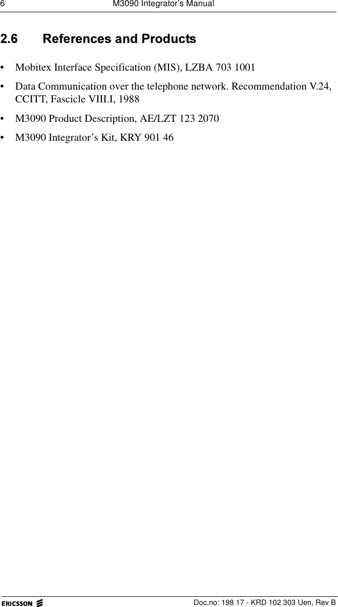 6  M3090 Integrator&rsquo;s Manual  Doc.no: 198 17 - KRD 102 303 Uen, Rev B 5HIHUHQFHVDQG3URGXFWV&bull; Mobitex Interface Specification (MIS), LZBA 703 1001&bull; Data Communication over the telephone network. Recommendation V.24, CCITT, Fascicle VIII.I, 1988&bull; M3090 Product Description, AE/LZT 123 2070&bull; M3090 Integrator&rsquo;s Kit, KRY 901 46