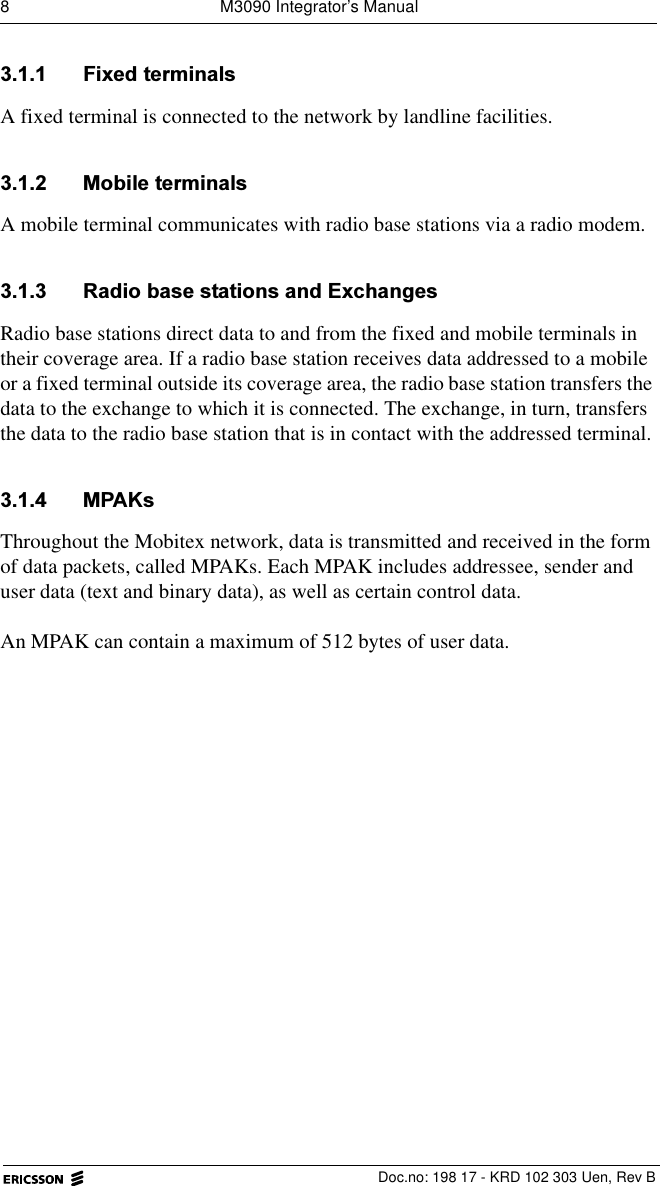 8  M3090 Integrator&rsquo;s ManualDoc.no: 198 17 - KRD 102 303 Uen, Rev B )L[HGWHUPLQDOVA fixed terminal is connected to the network by landline facilities.  0RELOHWHUPLQDOVA mobile terminal communicates with radio base stations via a radio modem. 5DGLREDVHVWDWLRQVDQG([FKDQJHVRadio base stations direct data to and from the fixed and mobile terminals in their coverage area. If a radio base station receives data addressed to a mobile or a fixed terminal outside its coverage area, the radio base station transfers the data to the exchange to which it is connected. The exchange, in turn, transfers the data to the radio base station that is in contact with the addressed terminal. 03$.VThroughout the Mobitex network, data is transmitted and received in the form of data packets, called MPAKs. Each MPAK includes addressee, sender and user data (text and binary data), as well as certain control data.An MPAK can contain a maximum of 512 bytes of user data.