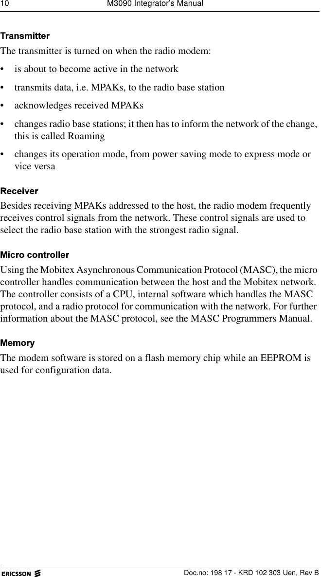 10  M3090 Integrator&rsquo;s ManualDoc.no: 198 17 - KRD 102 303 Uen, Rev B7UDQVPLWWHUThe transmitter is turned on when the radio modem:&bull; is about to become active in the network&bull; transmits data, i.e. MPAKs, to the radio base station&bull; acknowledges received MPAKs&bull; changes radio base stations; it then has to inform the network of the change, this is called Roaming&bull; changes its operation mode, from power saving mode to express mode or vice versa5HFHLYHUBesides receiving MPAKs addressed to the host, the radio modem frequently receives control signals from the network. These control signals are used to select the radio base station with the strongest radio signal.0LFURFRQWUROOHUUsing the Mobitex Asynchronous Communication Protocol (MASC), the micro controller handles communication between the host and the Mobitex network. The controller consists of a CPU, internal software which handles the MASC protocol, and a radio protocol for communication with the network. For further information about the MASC protocol, see the MASC Programmers Manual.0HPRU\The modem software is stored on a flash memory chip while an EEPROM is used for configuration data.