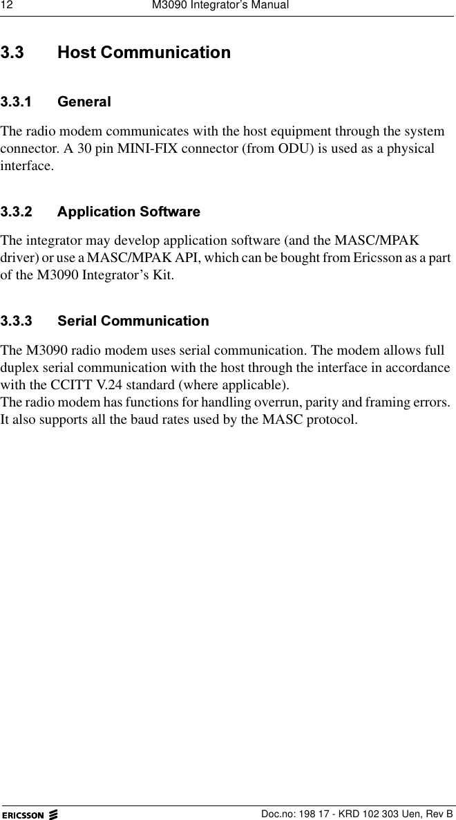 12  M3090 Integrator&rsquo;s ManualDoc.no: 198 17 - KRD 102 303 Uen, Rev B +RVW&amp;RPPXQLFDWLRQ *HQHUDOThe radio modem communicates with the host equipment through the system connector. A 30 pin MINI-FIX connector (from ODU) is used as a physical interface. $SSOLFDWLRQ6RIWZDUHThe integrator may develop application software (and the MASC/MPAK driver) or use a MASC/MPAK API, which can be bought from Ericsson as a part of the M3090 Integrator&rsquo;s Kit. 6HULDO&amp;RPPXQLFDWLRQThe M3090 radio modem uses serial communication. The modem allows full duplex serial communication with the host through the interface in accordance with the CCITT V.24 standard (where applicable).The radio modem has functions for handling overrun, parity and framing errors. It also supports all the baud rates used by the MASC protocol.