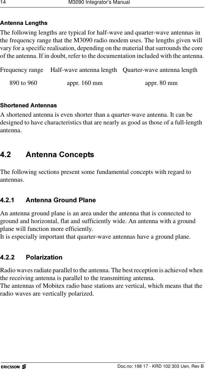 14  M3090 Integrator&rsquo;s Manual  Doc.no: 198 17 - KRD 102 303 Uen, Rev B$QWHQQD/HQJWKVThe following lengths are typical for half-wave and quarter-wave antennas in the frequency range that the M3090 radio modem uses. The lengths given will vary for a specific realisation, depending on the material that surrounds the core of the antenna. If in doubt, refer to the documentation included with the antenna.6KRUWHQHG$QWHQQDVA shortened antenna is even shorter than a quarter-wave antenna. It can be designed to have characteristics that are nearly as good as those of a full-length antenna. $QWHQQD&amp;RQFHSWVThe following sections present some fundamental concepts with regard to antennas.  $QWHQQD*URXQG3ODQHAn antenna ground plane is an area under the antenna that is connected to ground and horizontal, flat and sufficiently wide. An antenna with a ground plane will function more efficiently.It is especially important that quarter-wave antennas have a ground plane. 3RODUL]DWLRQRadio waves radiate parallel to the antenna. The best reception is achieved when the receiving antenna is parallel to the transmitting antenna.The antennas of Mobitex radio base stations are vertical, which means that the radio waves are vertically polarized.Frequency range Half-wave antenna length Quarter-wave antenna length890 to 960 appr. 160 mm appr. 80 mm