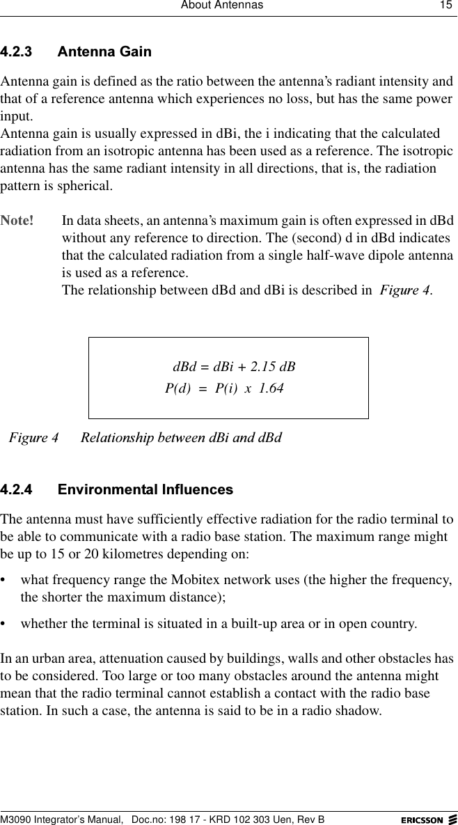 About Antennas 15 M3090 Integrator&rsquo;s Manual,  Doc.no: 198 17 - KRD 102 303 Uen, Rev B $QWHQQD*DLQAntenna gain is defined as the ratio between the antenna&rsquo;s radiant intensity and that of a reference antenna which experiences no loss, but has the same power input. Antenna gain is usually expressed in dBi, the i indicating that the calculated radiation from an isotropic antenna has been used as a reference. The isotropic antenna has the same radiant intensity in all directions, that is, the radiation pattern is spherical.1RWH In data sheets, an antenna&rsquo;s maximum gain is often expressed in dBd without any reference to direction. The (second) d in dBd indicates that the calculated radiation from a single half-wave dipole antenna is used as a reference.The relationship between dBd and dBi is described in )LJXUH. (QYLURQPHQWDO,QIOXHQFHVThe antenna must have sufficiently effective radiation for the radio terminal to be able to communicate with a radio base station. The maximum range might be up to 15 or 20 kilometres depending on: &bull; what frequency range the Mobitex network uses (the higher the frequency, the shorter the maximum distance);&bull; whether the terminal is situated in a built-up area or in open country.In an urban area, attenuation caused by buildings, walls and other obstacles has to be considered. Too large or too many obstacles around the antenna might mean that the radio terminal cannot establish a contact with the radio base station. In such a case, the antenna is said to be in a radio shadow.)LJXUH 5HODWLRQVKLSEHWZHHQG%LDQGG%G dBd = dBi + 2.15 dBP(d)  =  P(i)  x  1.64
