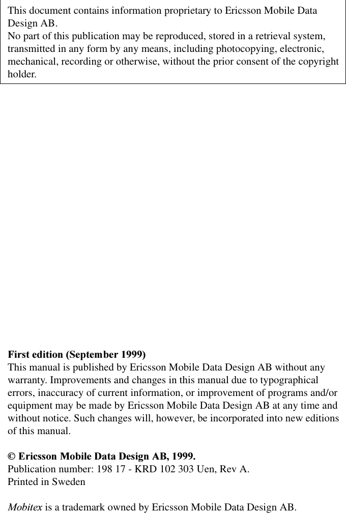 This document contains information proprietary to Ericsson Mobile Data Design AB.No part of this publication may be reproduced, stored in a retrieval system, transmitted in any form by any means, including photocopying, electronic, mechanical, recording or otherwise, without the prior consent of the copyright holder.)LUVWHGLWLRQ6HSWHPEHUThis manual is published by Ericsson Mobile Data Design AB without any warranty. Improvements and changes in this manual due to typographical errors, inaccuracy of current information, or improvement of programs and/or equipment may be made by Ericsson Mobile Data Design AB at any time and without notice. Such changes will, however, be incorporated into new editions of this manual.(ULFVVRQ0RELOH'DWD'HVLJQ$%Publication number: 198 17 - KRD 102 303 Uen, Rev A.Printed in Sweden0RELWH[ is a trademark owned by Ericsson Mobile Data Design AB.