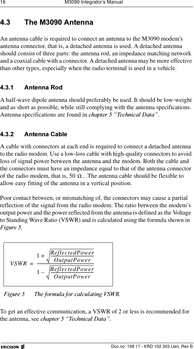 16  M3090 Integrator&rsquo;s Manual  Doc.no: 198 17 - KRD 102 303 Uen, Rev B 7KH0$QWHQQDAn antenna cable is required to connect an antenna to the M3090 modem&rsquo;s antenna connector, that is, a detached antenna is used. A detached antenna should consist of three parts: the antenna rod, an impedance matching network and a coaxial cable with a connector. A detached antenna may be more effective than other types, especially when the radio terminal is used in a vehicle.  $QWHQQD5RGA half-wave dipole antenna should preferably be used. It should be low-weight and as short as possible, while still complying with the antenna specifications.Antenna specifications are found in FKDSWHU&sup3;7HFKQLFDO'DWD&acute;. $QWHQQD&amp;DEOHA cable with connectors at each end is required to connect a detached antenna to the radio modem. Use a low-loss cable with high-quality connectors to avoid loss of signal power between the antenna and the modem. Both the cable and the connectors must have an impedance equal to that of the antenna connector of the radio modem, that is, 50  . .The antenna cable should be flexible to allow easy fitting of the antenna in a vertical position.Poor contact between, or mismatching of, the connectors may cause a partial reflection of the signal from the radio modem. The ratio between the modem&rsquo;s output power and the power reflected from the antenna is defined as the Voltage to Standing Wave Ratio (VSWR) and is calculated using the formula shown in )LJXUH.To get an effective communication, a VSWR of 2 or less is recommended for the antenna, see FKDSWHU&sup3;7HFKQLFDO'DWD&acute;.)LJXUH 7KHIRUPXODIRUFDOFXODWLQJ96:5ΩVSWR1ReflectedPowerOutputPower------------------------------------------+1ReflectedPowerOutputPower------------------------------------------&ndash;--------------------------------------------------------=