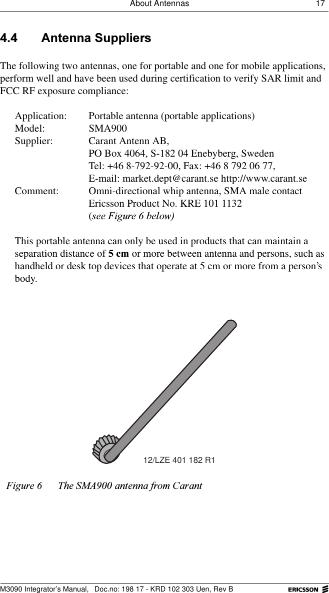 About Antennas 17 M3090 Integrator&rsquo;s Manual,  Doc.no: 198 17 - KRD 102 303 Uen, Rev B $QWHQQD6XSSOLHUVThe following two antennas, one for portable and one for mobile applications, perform well and have been used during certification to verify SAR limit and FCC RF exposure compliance: Application: Portable antenna (portable applications)Model: SMA900Supplier: Carant Antenn AB,PO Box 4064, S-182 04 Enebyberg, SwedenTel: +46 8-792-92-00, Fax: +46 8 792 06 77, E-mail: market.dept@carant.se http://www.carant.seComment:  Omni-directional whip antenna, SMA male contactEricsson Product No. KRE 101 1132(VHH)LJXUHEHORZThis portable antenna can only be used in products that can maintain a separation distance of FP or more between antenna and persons, such as handheld or desk top devices that operate at 5 cm or more from a person&rsquo;s body. )LJXUH 7KH60$DQWHQQDIURP&amp;DUDQW12/LZE 401 182 R1