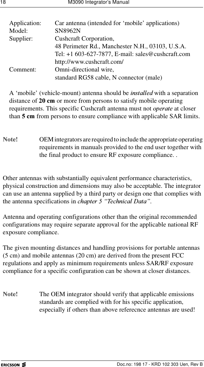 18  M3090 Integrator&rsquo;s Manual  Doc.no: 198 17 - KRD 102 303 Uen, Rev BApplication:  Car antenna (intended for &lsquo;mobile&rsquo; applications)Model: SN8962NSupplier: Cushcraft Corporation,48 Perimeter Rd., Manchester N.H., 03103, U.S.A.Tel: +1 603-627-7877, E-mail: sales@cushcraft.comhttp://www.cushcraft.com/Comment: Omni-directional wire,standard RG58 cable, N connector (male)A &lsquo;mobile&rsquo; (vehicle-mount) antenna should be LQVWDOOHG with a separation distance of FP or more from persons to satisfy mobile operating requirements. This specific Cushcraft antenna must not RSHUDWH at closer than FP from persons to ensure compliance with applicable SAR limits. 1RWHOEM integrators are required to include the appropriate operatingrequirements in manuals provided to the end user together with the final product to ensure RF exposure compliance. .Other antennas with substantially equivalent performance characteristics, physical construction and dimensions may also be acceptable. The integrator can use an antenna supplied by a third party or design one that complies with the antenna specifications in FKDSWHU&sup3;7HFKQLFDO'DWD&acute;. Antenna and operating configurations other than the original recommended configurations may require separate approval for the applicable national RF exposure compliance. The given mounting distances and handling provisions for portable antennas (5 cm) and mobile antennas (20 cm) are derived from the present FCC regulations and apply as minimum requirements unless SAR/RF exposure compliance for a specific configuration can be shown at closer distances.1RWH The OEM integrator should verify that applicable emissions standards are complied with for his specific application, especially if others than above referecnce antennas are used! 
