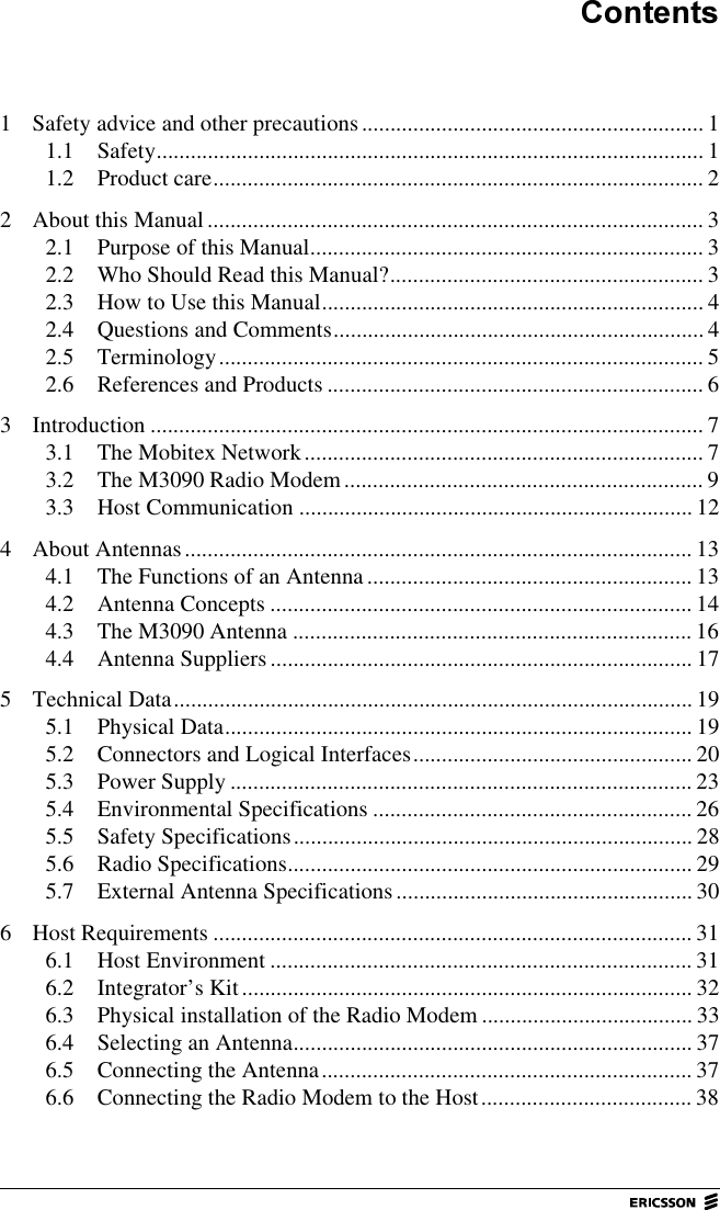&amp;RQWHQWV1 Safety advice and other precautions............................................................ 11.1 Safety................................................................................................ 11.2 Product care...................................................................................... 22 About this Manual ....................................................................................... 32.1 Purpose of this Manual..................................................................... 32.2 Who Should Read this Manual?....................................................... 32.3 How to Use this Manual................................................................... 42.4 Questions and Comments................................................................. 42.5 Terminology..................................................................................... 52.6 References and Products .................................................................. 63 Introduction ................................................................................................. 73.1 The Mobitex Network...................................................................... 73.2 The M3090 Radio Modem............................................................... 93.3 Host Communication .....................................................................124 About Antennas......................................................................................... 134.1 The Functions of an Antenna......................................................... 134.2 Antenna Concepts .......................................................................... 144.3 The M3090 Antenna ...................................................................... 164.4 Antenna Suppliers.......................................................................... 175 Technical Data........................................................................................... 195.1 Physical Data.................................................................................. 195.2 Connectors and Logical Interfaces................................................. 205.3 Power Supply ................................................................................. 235.4 Environmental Specifications ........................................................ 265.5 Safety Specifications...................................................................... 285.6 Radio Specifications....................................................................... 295.7 External Antenna Specifications.................................................... 306 Host Requirements .................................................................................... 316.1 Host Environment .......................................................................... 316.2 Integrator&rsquo;s Kit............................................................................... 326.3 Physical installation of the Radio Modem ..................................... 336.4 Selecting an Antenna...................................................................... 376.5 Connecting the Antenna................................................................. 376.6 Connecting the Radio Modem to the Host..................................... 38
