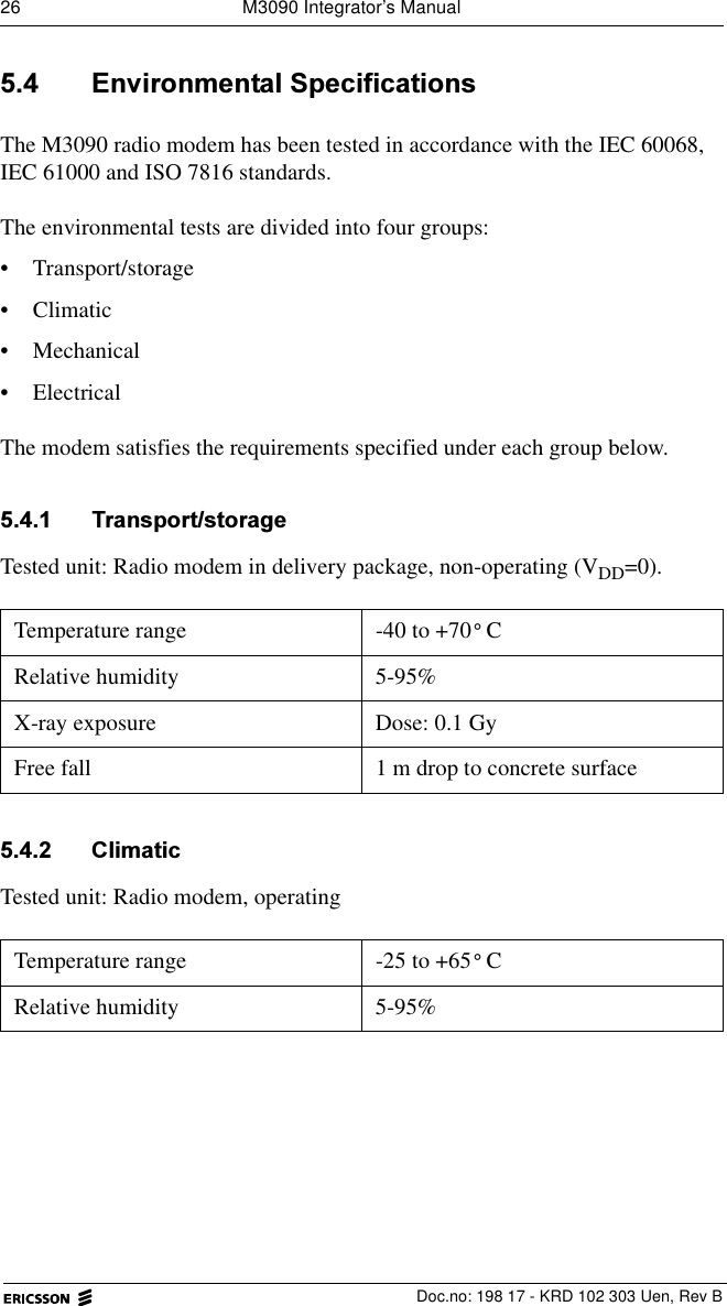26  M3090 Integrator&rsquo;s Manual  Doc.no: 198 17 - KRD 102 303 Uen, Rev B (QYLURQPHQWDO6SHFLILFDWLRQVThe M3090 radio modem has been tested in accordance with the IEC 60068, IEC 61000 and ISO 7816 standards. The environmental tests are divided into four groups:&bull; Transport/storage&bull; Climatic&bull; Mechanical &bull; ElectricalThe modem satisfies the requirements specified under each group below. 7UDQVSRUWVWRUDJHTested unit: Radio modem in delivery package, non-operating (VDD=0). &amp;OLPDWLFTested unit: Radio modem, operating Temperature range -40 to +70 CRelative humidity 5-95%X-ray exposure Dose: 0.1 GyFree fall  1 m drop to concrete surfaceTemperature range -25 to +65 CRelative humidity 5-95%&deg;&deg;