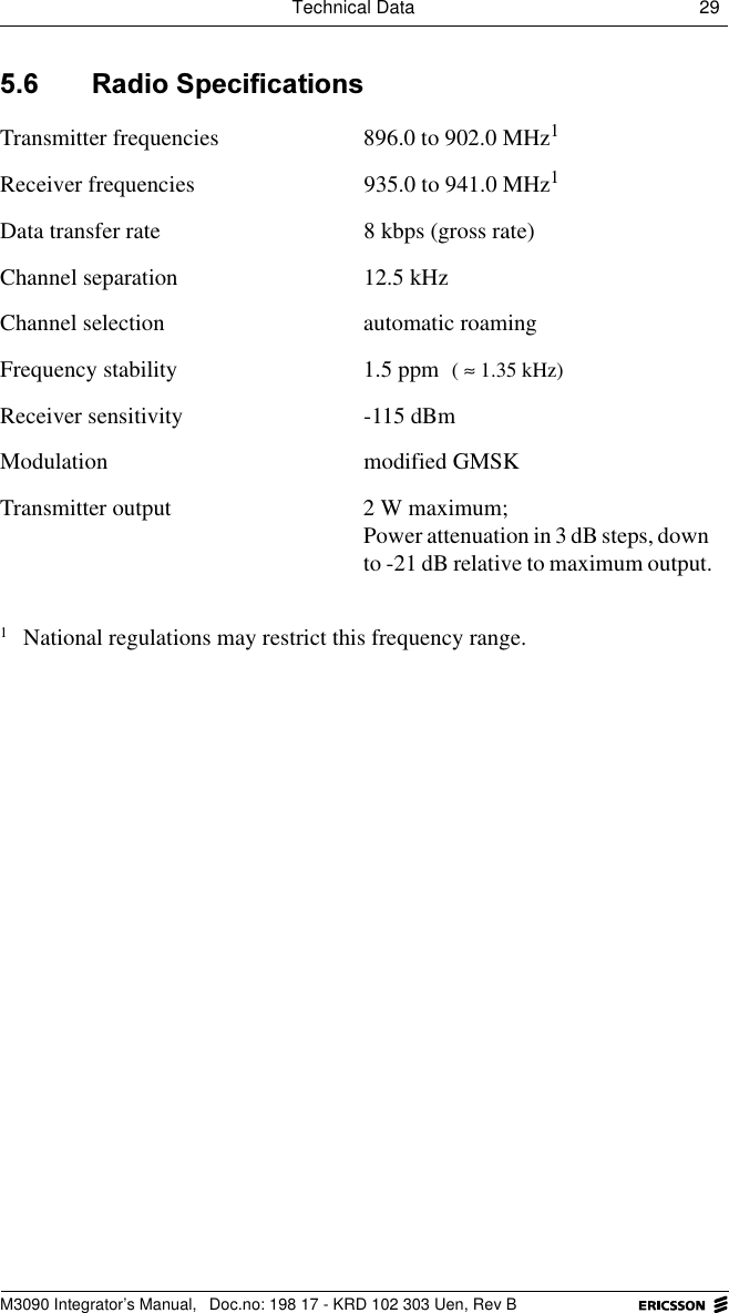 Technical Data 29 M3090 Integrator&rsquo;s Manual,  Doc.no: 198 17 - KRD 102 303 Uen, Rev B 5DGLR6SHFLILFDWLRQVTransmitter frequencies 896.0 to 902.0 MHz1Receiver frequencies 935.0 to 941.0 MHz1Data transfer rate 8 kbps (gross rate)Channel separation 12.5 kHzChannel selection automatic roamingFrequency stability 1.5 ppm Receiver sensitivity -115 dBmModulation modified GMSKTransmitter output 2 W maximum;Power attenuation in 3 dB steps, down to -21 dB relative to maximum output.1National regulations may restrict this frequency range.( 1.35 kHz)&asymp;