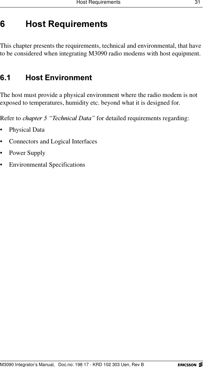 Host Requirements 31 M3090 Integrator&rsquo;s Manual,  Doc.no: 198 17 - KRD 102 303 Uen, Rev B +RVW5HTXLUHPHQWVThis chapter presents the requirements, technical and environmental, that have to be considered when integrating M3090 radio modems with host equipment.  +RVW(QYLURQPHQWThe hostmust provide a physical environment where the radio modem is not exposed to temperatures, humidity etc. beyond what it is designed for.Refer to FKDSWHU&sup3;7HFKQLFDO'DWD&acute; for detailed requirements regarding:&bull; Physical Data&bull; Connectors and Logical Interfaces&bull; Power Supply&bull; Environmental Specifications