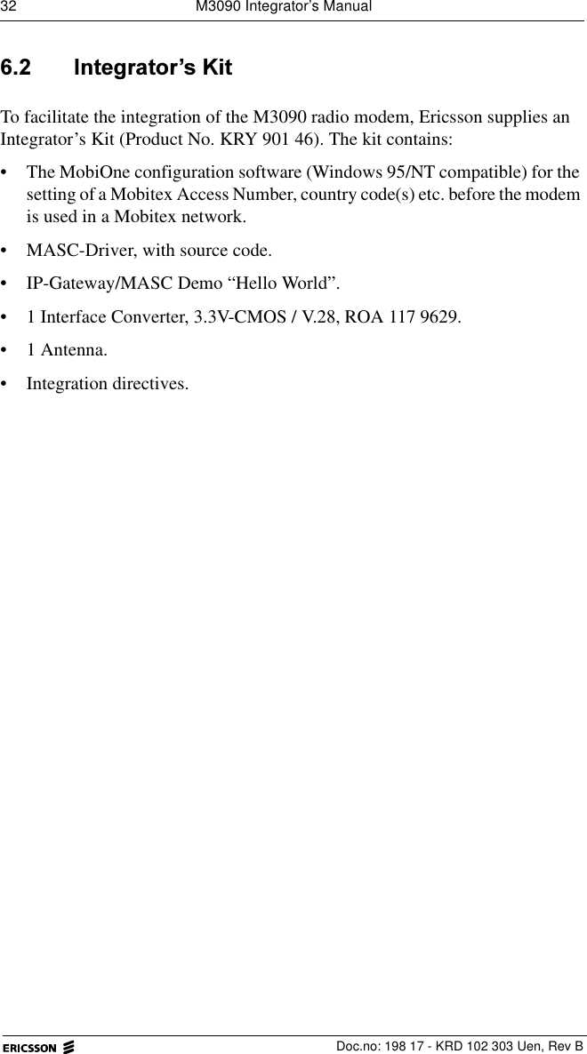 32  M3090 Integrator&rsquo;s Manual  Doc.no: 198 17 - KRD 102 303 Uen, Rev B ,QWHJUDWRU&para;V.LWTo facilitate the integration of the M3090 radio modem, Ericsson supplies an Integrator&rsquo;s Kit (Product No. KRY 901 46). The kit contains:&bull; The MobiOne configuration software (Windows 95/NT compatible) for the setting of a Mobitex Access Number, country code(s) etc. before the modem is used in a Mobitex network.&bull; MASC-Driver, with source code.&bull; IP-Gateway/MASC Demo &ldquo;Hello World&rdquo;. &bull; 1 Interface Converter, 3.3V-CMOS / V.28, ROA 117 9629.&bull;1 Antenna.&bull; Integration directives.