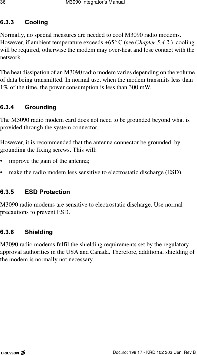 36  M3090 Integrator&rsquo;s Manual  Doc.no: 198 17 - KRD 102 303 Uen, Rev B &amp;RROLQJNormally, no special measures are needed to cool M3090 radio modems. However, if ambient temperature exceeds +65 C (see &amp;KDSWHU.), cooling will be required, otherwise the modem may over-heat and lose contact with the network.The heat dissipation of an M3090 radio modem varies depending on the volume of data being transmitted. In normal use, when the modem transmits less than 1% of the time, the power consumption is less than 300 mW.  *URXQGLQJThe M3090 radio modem card does not need to be grounded beyond what is provided through the system connector. However, it is recommended that the antenna connector be grounded, by grounding the fixing screws. This will:&bull; improve the gain of the antenna;&bull; make the radio modem less sensitive to electrostatic discharge (ESD). (6'3URWHFWLRQM3090 radio modems are sensitive to electrostatic discharge. Use normal precautions to prevent ESD. 6KLHOGLQJM3090 radio modems fulfil the shielding requirements set by the regulatory approval authorities in the USA and Canada. Therefore, additional shielding of the modem is normally not necessary.&deg;