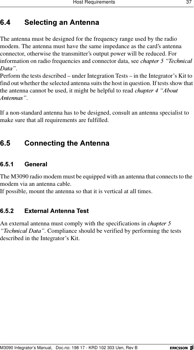 Host Requirements 37 M3090 Integrator&rsquo;s Manual,  Doc.no: 198 17 - KRD 102 303 Uen, Rev B 6HOHFWLQJDQ$QWHQQDThe antenna must be designed for the frequency range used by the radio modem. The antenna must have the same impedance as the card&rsquo;s antenna connector, otherwise the transmitter&rsquo;s output power will be reduced. For information on radio frequencies and connector data, see FKDSWHU&sup3;7HFKQLFDO'DWD&acute;.Perform the tests described &ndash; under Integration Tests &ndash; in the Integrator&rsquo;s Kit to find out whether the selected antenna suits the host in question. If tests show that the antenna cannot be used, it might be helpful to read FKDSWHU&sup3;$ERXW$QWHQQDV&acute;. If a non-standard antenna has to be designed, consult an antenna specialist to make sure that all requirements are fulfilled. &amp;RQQHFWLQJWKH$QWHQQD *HQHUDOThe M3090 radio modem must be equipped with an antenna that connects to the modem via an antenna cable.If possible, mount the antenna so that it is vertical at all times. ([WHUQDO$QWHQQD7HVWAn external antenna must comply with the specifications in FKDSWHU&sup3;7HFKQLFDO'DWD&acute;. Compliance should be verified by performing the tests described in the Integrator&rsquo;s Kit.