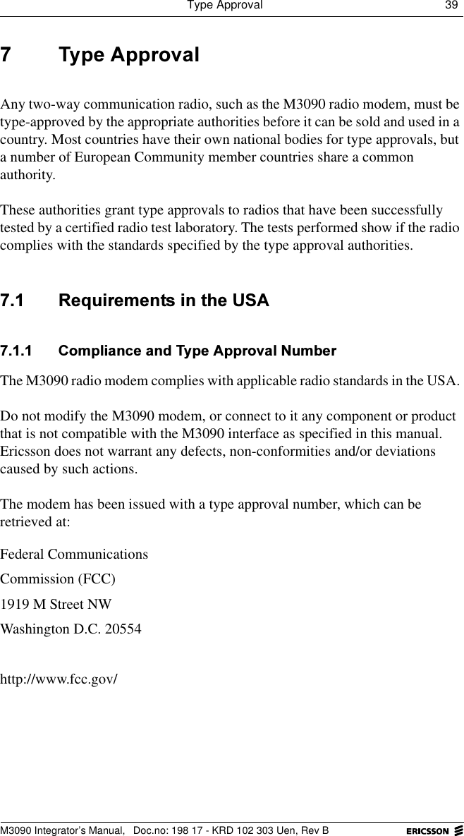 Type Approval 39 M3090 Integrator&rsquo;s Manual,  Doc.no: 198 17 - KRD 102 303 Uen, Rev B 7\SH$SSURYDOAny two-way communication radio, such as the M3090 radio modem, must be type-approved by the appropriate authorities before it can be sold and used in a country. Most countries have their own national bodies for type approvals, but a number of European Community member countries share a common authority.These authorities grant type approvals to radios that have been successfully tested by a certified radio test laboratory. The tests performed show if the radio complies with the standards specified by the type approval authorities.  5HTXLUHPHQWVLQWKH86$ &amp;RPSOLDQFHDQG7\SH$SSURYDO1XPEHUThe M3090 radio modem complies with applicable radio standards in the USA. Do not modify the M3090 modem, or connect to it any component or product that is not compatible with the M3090 interface as specified in this manual. Ericsson does not warrant any defects, non-conformities and/or deviations caused by such actions.The modem has been issued with a type approval number, which can be retrieved at:Federal Communications Commission (FCC)1919 M Street NWWashington D.C. 20554http://www.fcc.gov/