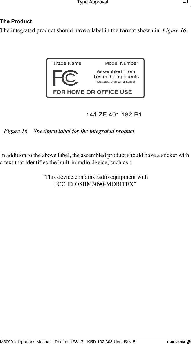 Type Approval 41 M3090 Integrator&rsquo;s Manual,  Doc.no: 198 17 - KRD 102 303 Uen, Rev B7KH3URGXFWThe integrated product should have a label in the format shown in )LJXUH.In addition to the above label, the assembled product should have a sticker with a text that identifies the built-in radio device, such as :&ldquo;This device contains radio equipment withFCC ID OSBM3090-MOBITEX&rdquo;)LJXUH 6SHFLPHQODEHOIRUWKHLQWHJUDWHGSURGXFWTrade NameFOR HOME OR OFFICE USEAssembled From(Complete System Not Tested)14/LZE 401 182 R1Tested ComponentsModel Number