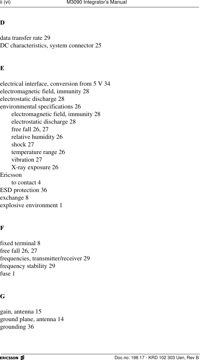   Doc.no: 198 17 - KRD 102 303 Uen, Rev Bii (vi) M3090 Integrator&rsquo;s Manual'data transfer rate 29DC characteristics, system connector 25(electrical interface, conversion from 5 V 34electromagnetic field, immunity 28electrostatic discharge 28environmental specifications 26electromagnetic field, immunity 28electrostatic discharge 28free fall 26, 27relative humidity 26shock 27temperature range 26vibration 27X-ray exposure 26Ericssonto contact 4ESD protection 36exchange 8explosive environment 1)fixed terminal 8free fall 26, 27frequencies, transmitter/receiver 29frequency stability 29fuse 1*gain, antenna 15ground plane, antenna 14grounding 36