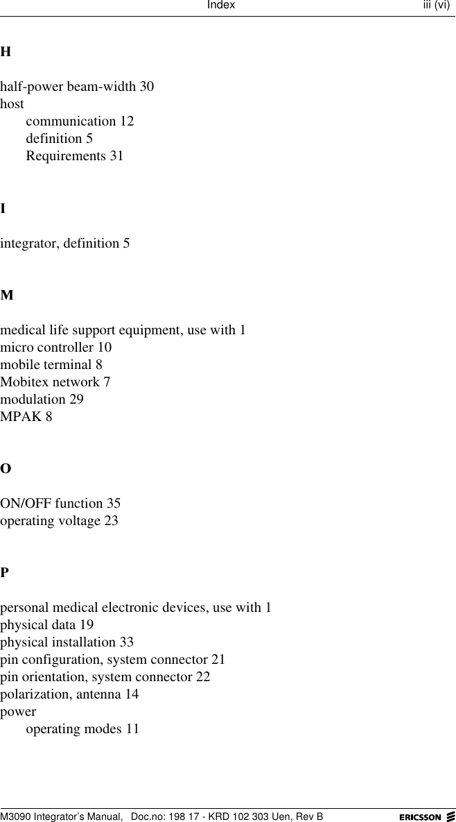 M3090 Integrator&rsquo;s Manual,  Doc.no: 198 17 - KRD 102 303 Uen, Rev BIndex iii (vi)+half-power beam-width 30hostcommunication 12definition 5Requirements 31,integrator, definition 50medical life support equipment, use with 1micro controller 10mobile terminal 8Mobitex network 7modulation 29MPAK 82ON/OFF function 35operating voltage 233personal medical electronic devices, use with 1physical data 19physical installation 33pin configuration, system connector 21pin orientation, system connector 22polarization, antenna 14poweroperating modes 11