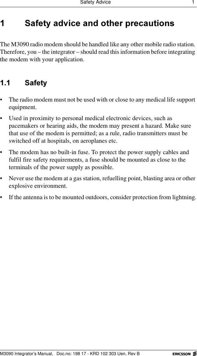 Safety Advice 1 M3090 Integrator&rsquo;s Manual,  Doc.no: 198 17 - KRD 102 303 Uen, Rev B 6DIHW\DGYLFHDQGRWKHUSUHFDXWLRQVThe M3090 radio modem should be handled like any other mobile radio station. Therefore, you &ndash; the integrator &ndash; should read this information before integrating the modem with your application. 6DIHW\&bull; The radio modem must not be used with or close to any medical life support equipment.&bull; Used in proximity to personal medical electronic devices, such as pacemakers or hearing aids, the modem may present a hazard. Make sure that use of the modem is permitted; as a rule, radio transmitters must be switched off at hospitals, on aeroplanes etc.&bull; The modem has no built-in fuse. To protect the power supply cables and fulfil fire safety requirements, a fuse should be mounted as close to the terminals of the power supply as possible.&bull; Never use the modem at a gas station, refuelling point, blasting area or other explosive environment.&bull; If the antenna is to be mounted outdoors, consider protection from lightning.