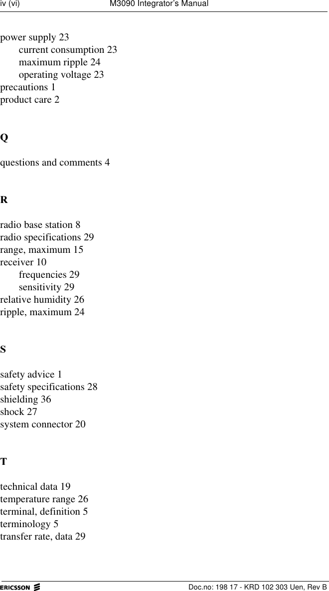   Doc.no: 198 17 - KRD 102 303 Uen, Rev Biv (vi) M3090 Integrator&rsquo;s Manualpower supply 23current consumption 23maximum ripple 24operating voltage 23precautions 1product care 24questions and comments 45radio base station 8radio specifications 29range, maximum 15receiver 10frequencies 29sensitivity 29relative humidity 26ripple, maximum 246safety advice 1safety specifications 28shielding 36shock 27system connector 207technical data 19temperature range 26terminal, definition 5terminology 5transfer rate, data 29