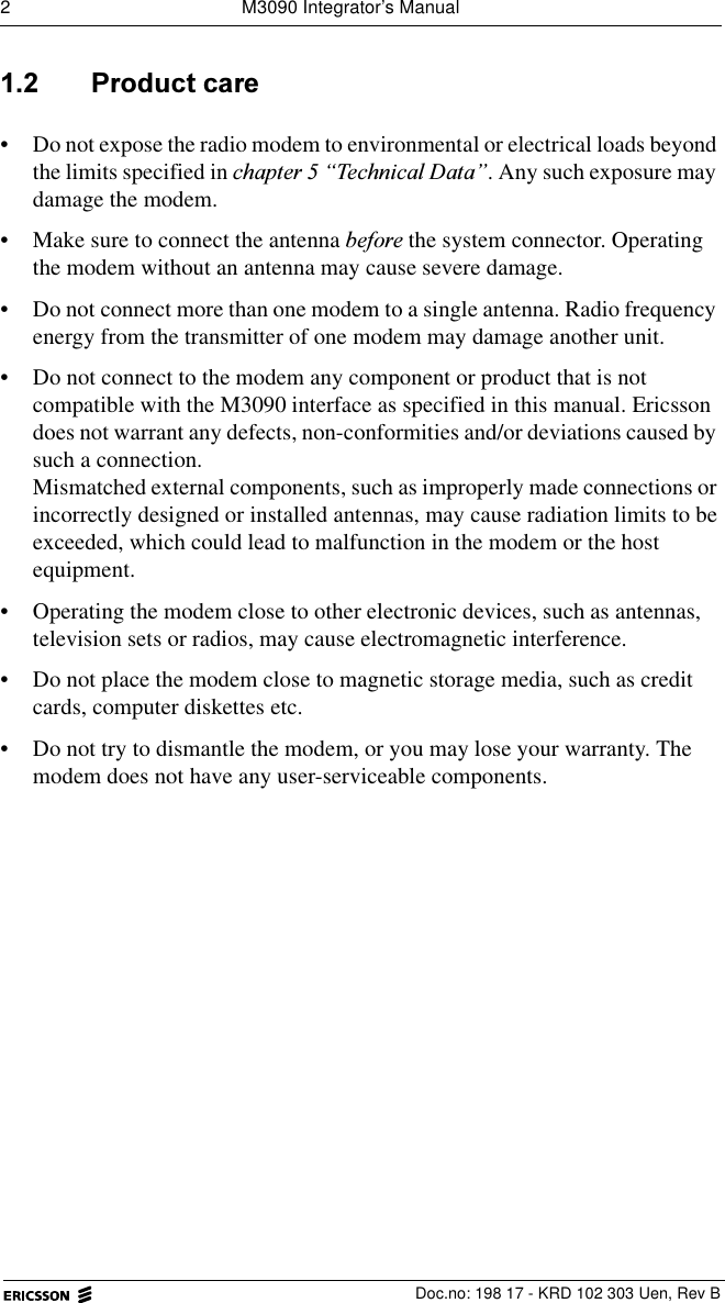 2  M3090 Integrator&rsquo;s Manual  Doc.no: 198 17 - KRD 102 303 Uen, Rev B 3URGXFWFDUH&bull; Do not expose the radio modem to environmental or electrical loads beyond the limits specified in FKDSWHU&sup3;7HFKQLFDO'DWD&acute;. Any such exposure may damage the modem.&bull; Make sure to connect the antenna EHIRUH the system connector. Operating the modem without an antenna may cause severe damage.&bull; Do not connect more than one modem to a single antenna. Radio frequency energy from the transmitter of one modem may damage another unit.&bull; Do not connect to the modem any component or product that is not compatible with the M3090 interface as specified in this manual. Ericsson does not warrant any defects, non-conformities and/or deviations caused by such a connection.Mismatched external components, such as improperly made connections or incorrectly designed or installed antennas, may cause radiation limits to be exceeded, which could lead to malfunction in the modem or the host equipment.&bull; Operating the modem close to other electronic devices, such as antennas, television sets or radios, may cause electromagnetic interference.&bull; Do not place the modem close to magnetic storage media, such as credit cards, computer diskettes etc.&bull; Do not try to dismantle the modem, or you may lose your warranty. The modem does not have any user-serviceable components. 