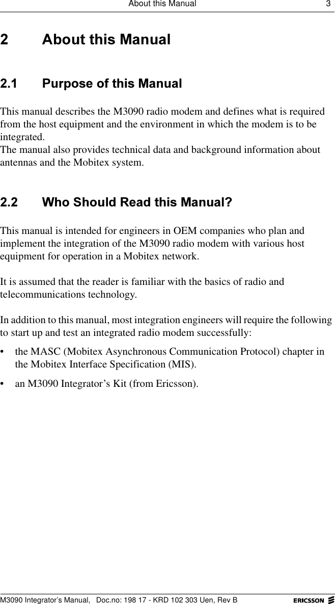 About this Manual 3 M3090 Integrator&rsquo;s Manual,  Doc.no: 198 17 - KRD 102 303 Uen, Rev B $ERXWWKLV0DQXDO 3XUSRVHRIWKLV0DQXDOThis manual describes the M3090 radio modem and defines what is required from the host equipment and the environment in which the modem is to be integrated.The manual also provides technical data and background information about antennas and the Mobitex system. :KR6KRXOG5HDGWKLV0DQXDO"This manual is intended for engineers in OEM companies who plan and implement the integration of the M3090 radio modem with various host equipment for operation in a Mobitex network. It is assumed that the reader is familiar with the basics of radio and telecommunications technology.In addition to this manual, most integration engineers will require the following to start up and test an integrated radio modem successfully:&bull; the MASC (Mobitex Asynchronous Communication Protocol) chapter in the Mobitex Interface Specification (MIS).&bull; an M3090 Integrator&rsquo;s Kit (from Ericsson).