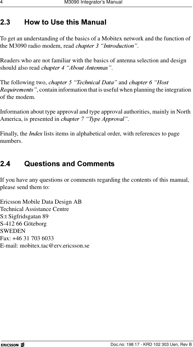 4  M3090 Integrator&rsquo;s Manual  Doc.no: 198 17 - KRD 102 303 Uen, Rev B +RZWR8VHWKLV0DQXDOTo get an understanding of the basics of a Mobitex network and the function of the M3090 radio modem, read FKDSWHU&sup3;,QWURGXFWLRQ&acute;.Readers who are not familiar with the basics of antenna selection and design should also read FKDSWHU&sup3;$ERXW$QWHQQDV&acute;.The following two, FKDSWHU&sup3;7HFKQLFDO'DWD&acute; and FKDSWHU&sup3;+RVW5HTXLUHPHQWV&acute;, contain information that is useful when planning the integration of the modem.Information about type approval and type approval authorities, mainly in North America, is presented in FKDSWHU&sup3;7\SH$SSURYDO&acute;.Finally, the ,QGH[ lists items in alphabetical order, with references to page numbers. 4XHVWLRQVDQG&amp;RPPHQWVIf you have any questions or comments regarding the contents of this manual, please send them to:Ericsson Mobile Data Design ABTechnical Assistance CentreS:t Sigfridsgatan 89S-412 66 G&ouml;teborgSWEDENFax: +46 31 703 6033E-mail: mobitex.tac@erv.ericsson.se