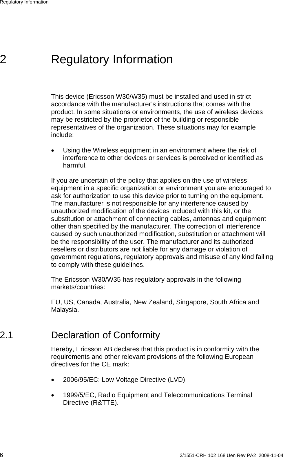 Regulatory Information 2 Regulatory Information This device (Ericsson W30/W35) must be installed and used in strict accordance with the manufacturer’s instructions that comes with the product. In some situations or environments, the use of wireless devices may be restricted by the proprietor of the building or responsible representatives of the organization. These situations may for example include: •  Using the Wireless equipment in an environment where the risk of interference to other devices or services is perceived or identified as harmful. If you are uncertain of the policy that applies on the use of wireless equipment in a specific organization or environment you are encouraged to ask for authorization to use this device prior to turning on the equipment. The manufacturer is not responsible for any interference caused by unauthorized modification of the devices included with this kit, or the substitution or attachment of connecting cables, antennas and equipment other than specified by the manufacturer. The correction of interference caused by such unauthorized modification, substitution or attachment will be the responsibility of the user. The manufacturer and its authorized resellers or distributors are not liable for any damage or violation of government regulations, regulatory approvals and misuse of any kind failing to comply with these guidelines. The Ericsson W30/W35 has regulatory approvals in the following markets/countries: EU, US, Canada, Australia, New Zealand, Singapore, South Africa and Malaysia. 2.1  Declaration of Conformity Hereby, Ericsson AB declares that this product is in conformity with the requirements and other relevant provisions of the following European directives for the CE mark: •  2006/95/EC: Low Voltage Directive (LVD) •  1999/5/EC, Radio Equipment and Telecommunications Terminal Directive (R&amp;TTE). 6  3/1551-CRH 102 168 Uen Rev PA2  2008-11-04 