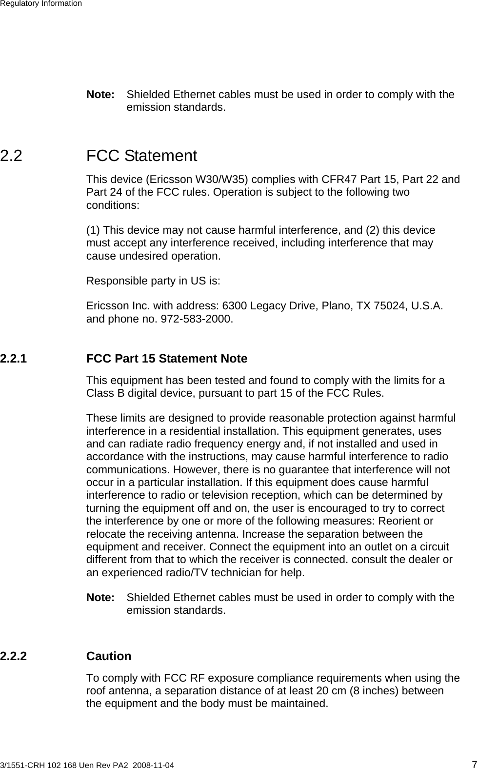 Regulatory Information  Note:  Shielded Ethernet cables must be used in order to comply with the emission standards. 2.2 FCC Statement This device (Ericsson W30/W35) complies with CFR47 Part 15, Part 22 and Part 24 of the FCC rules. Operation is subject to the following two conditions: (1) This device may not cause harmful interference, and (2) this device must accept any interference received, including interference that may cause undesired operation. Responsible party in US is: Ericsson Inc. with address: 6300 Legacy Drive, Plano, TX 75024, U.S.A. and phone no. 972-583-2000. 2.2.1  FCC Part 15 Statement Note This equipment has been tested and found to comply with the limits for a Class B digital device, pursuant to part 15 of the FCC Rules. These limits are designed to provide reasonable protection against harmful interference in a residential installation. This equipment generates, uses and can radiate radio frequency energy and, if not installed and used in accordance with the instructions, may cause harmful interference to radio communications. However, there is no guarantee that interference will not occur in a particular installation. If this equipment does cause harmful interference to radio or television reception, which can be determined by turning the equipment off and on, the user is encouraged to try to correct the interference by one or more of the following measures: Reorient or relocate the receiving antenna. Increase the separation between the equipment and receiver. Connect the equipment into an outlet on a circuit different from that to which the receiver is connected. consult the dealer or an experienced radio/TV technician for help. Note:  Shielded Ethernet cables must be used in order to comply with the emission standards. 2.2.2 Caution To comply with FCC RF exposure compliance requirements when using the roof antenna, a separation distance of at least 20 cm (8 inches) between the equipment and the body must be maintained. 3/1551-CRH 102 168 Uen Rev PA2  2008-11-04 7 