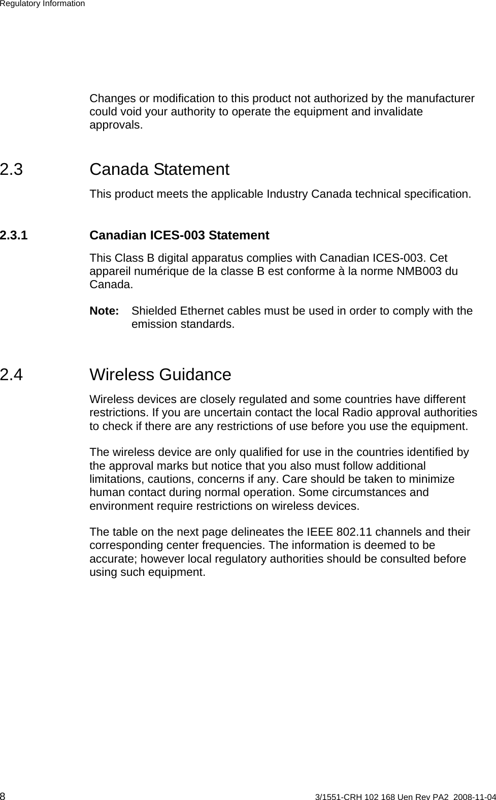 Regulatory Information Changes or modification to this product not authorized by the manufacturer could void your authority to operate the equipment and invalidate approvals. 2.3 Canada Statement This product meets the applicable Industry Canada technical specification. 2.3.1  Canadian ICES-003 Statement This Class B digital apparatus complies with Canadian ICES-003. Cet appareil numérique de la classe B est conforme à la norme NMB003 du Canada. Note:  Shielded Ethernet cables must be used in order to comply with the emission standards. 2.4 Wireless Guidance Wireless devices are closely regulated and some countries have different restrictions. If you are uncertain contact the local Radio approval authorities to check if there are any restrictions of use before you use the equipment. The wireless device are only qualified for use in the countries identified by the approval marks but notice that you also must follow additional limitations, cautions, concerns if any. Care should be taken to minimize human contact during normal operation. Some circumstances and environment require restrictions on wireless devices. The table on the next page delineates the IEEE 802.11 channels and their corresponding center frequencies. The information is deemed to be accurate; however local regulatory authorities should be consulted before using such equipment. 8  3/1551-CRH 102 168 Uen Rev PA2  2008-11-04 