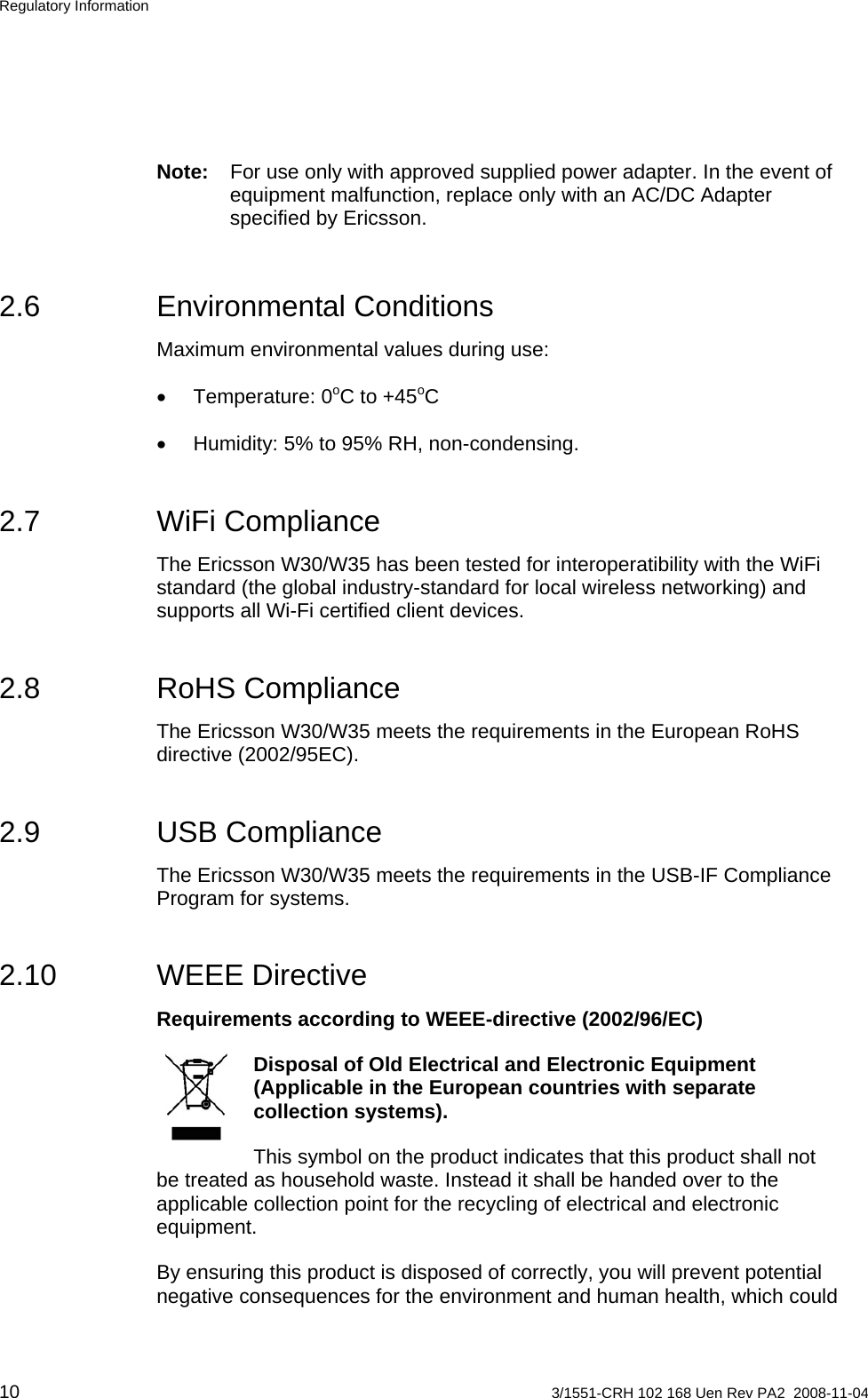 Regulatory Information Note:  For use only with approved supplied power adapter. In the event of equipment malfunction, replace only with an AC/DC Adapter specified by Ericsson. 2.6 Environmental Conditions Maximum environmental values during use: • Temperature: 0o oC to +45 C •  Humidity: 5% to 95% RH, non-condensing. 2.7 WiFi Compliance The Ericsson W30/W35 has been tested for interoperatibility with the WiFi standard (the global industry-standard for local wireless networking) and supports all Wi-Fi certified client devices. 2.8 RoHS Compliance The Ericsson W30/W35 meets the requirements in the European RoHS directive (2002/95EC). 2.9 USB Compliance The Ericsson W30/W35 meets the requirements in the USB-IF Compliance Program for systems. 2.10 WEEE Directive Requirements according to WEEE-directive (2002/96/EC)   Disposal of Old Electrical and Electronic Equipment (Applicable in the European countries with separate collection systems). This symbol on the product indicates that this product shall not be treated as household waste. Instead it shall be handed over to the applicable collection point for the recycling of electrical and electronic equipment. By ensuring this product is disposed of correctly, you will prevent potential negative consequences for the environment and human health, which could 10  3/1551-CRH 102 168 Uen Rev PA2  2008-11-04 