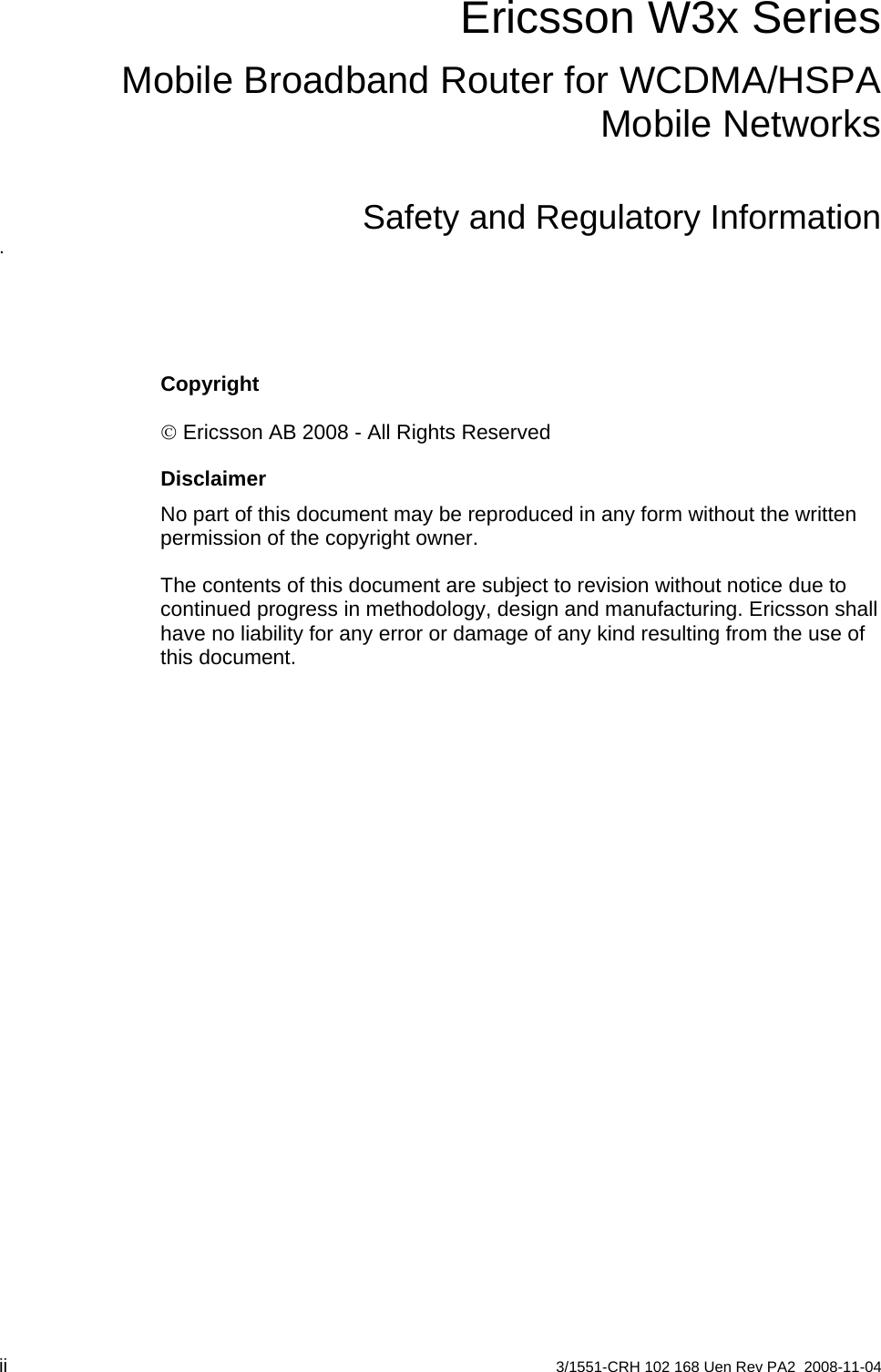 Ericsson W3x SeriesMobile Broadband Router for WCDMA/HSPA Mobile NetworksSafety and Regulatory Information. Copyright © Ericsson AB 2008 - All Rights Reserved Disclaimer No part of this document may be reproduced in any form without the written permission of the copyright owner.  The contents of this document are subject to revision without notice due to continued progress in methodology, design and manufacturing. Ericsson shall have no liability for any error or damage of any kind resulting from the use of this document.    ii  3/1551-CRH 102 168 Uen Rev PA2  2008-11-04 