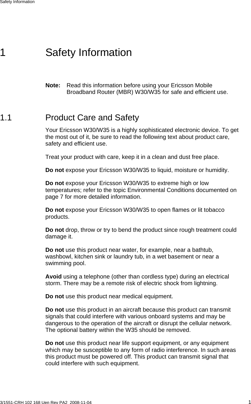 Safety Information  1 Safety Information Note:  Read this information before using your Ericsson Mobile Broadband Router (MBR) W30/W35 for safe and efficient use. 1.1  Product Care and Safety Your Ericsson W30/W35 is a highly sophisticated electronic device. To get the most out of it, be sure to read the following text about product care, safety and efficient use. Treat your product with care, keep it in a clean and dust free place. Do not expose your Ericsson W30/W35 to liquid, moisture or humidity. Do not expose your Ericsson W30/W35 to extreme high or low temperatures; refer to the topic Environmental Conditions documented on page 7 for more detailed information. Do not expose your Ericsson W30/W35 to open flames or lit tobacco products. Do not drop, throw or try to bend the product since rough treatment could damage it. Do not use this product near water, for example, near a bathtub, washbowl, kitchen sink or laundry tub, in a wet basement or near a swimming pool. Avoid using a telephone (other than cordless type) during an electrical storm. There may be a remote risk of electric shock from lightning. Do not use this product near medical equipment. Do not use this product in an aircraft because this product can transmit signals that could interfere with various onboard systems and may be dangerous to the operation of the aircraft or disrupt the cellular network. The optional battery within the W35 should be removed. Do not use this product near life support equipment, or any equipment which may be susceptible to any form of radio interference. In such areas this product must be powered off. This product can transmit signal that could interfere with such equipment. 3/1551-CRH 102 168 Uen Rev PA2  2008-11-04 1 