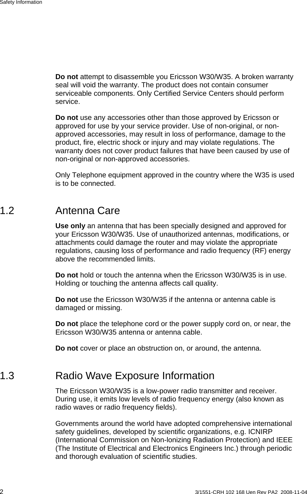 Safety Information  Do not attempt to disassemble you Ericsson W30/W35. A broken warranty seal will void the warranty. The product does not contain consumer serviceable components. Only Certified Service Centers should perform service. Do not use any accessories other than those approved by Ericsson or approved for use by your service provider. Use of non-original, or non-approved accessories, may result in loss of performance, damage to the product, fire, electric shock or injury and may violate regulations. The warranty does not cover product failures that have been caused by use of non-original or non-approved accessories. Only Telephone equipment approved in the country where the W35 is used is to be connected. 1.2 Antenna Care Use only an antenna that has been specially designed and approved for your Ericsson W30/W35. Use of unauthorized antennas, modifications, or attachments could damage the router and may violate the appropriate regulations, causing loss of performance and radio frequency (RF) energy above the recommended limits. Do not hold or touch the antenna when the Ericsson W30/W35 is in use. Holding or touching the antenna affects call quality. Do not use the Ericsson W30/W35 if the antenna or antenna cable is damaged or missing. Do not place the telephone cord or the power supply cord on, or near, the Ericsson W30/W35 antenna or antenna cable. Do not cover or place an obstruction on, or around, the antenna. 1.3  Radio Wave Exposure Information The Ericsson W30/W35 is a low-power radio transmitter and receiver. During use, it emits low levels of radio frequency energy (also known as radio waves or radio frequency fields). Governments around the world have adopted comprehensive international safety guidelines, developed by scientific organizations, e.g. ICNIRP (International Commission on Non-lonizing Radiation Protection) and IEEE (The Institute of Electrical and Electronics Engineers Inc.) through periodic and thorough evaluation of scientific studies. 2  3/1551-CRH 102 168 Uen Rev PA2  2008-11-04 