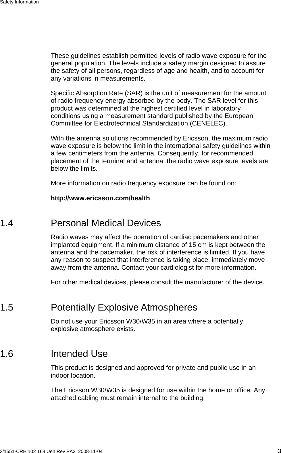 Safety Information  These guidelines establish permitted levels of radio wave exposure for the general population. The levels include a safety margin designed to assure the safety of all persons, regardless of age and health, and to account for any variations in measurements.  Specific Absorption Rate (SAR) is the unit of measurement for the amount of radio frequency energy absorbed by the body. The SAR level for this product was determined at the highest certified level in laboratory conditions using a measurement standard published by the European Committee for Electrotechnical Standardization (CENELEC). With the antenna solutions recommended by Ericsson, the maximum radio wave exposure is below the limit in the international safety guidelines within a few centimeters from the antenna. Consequently, for recommended placement of the terminal and antenna, the radio wave exposure levels are below the limits. More information on radio frequency exposure can be found on: http://www.ericsson.com/health 1.4  Personal Medical Devices Radio waves may affect the operation of cardiac pacemakers and other implanted equipment. If a minimum distance of 15 cm is kept between the antenna and the pacemaker, the risk of interference is limited. If you have any reason to suspect that interference is taking place, immediately move away from the antenna. Contact your cardiologist for more information. For other medical devices, please consult the manufacturer of the device. 1.5 Potentially Explosive Atmospheres Do not use your Ericsson W30/W35 in an area where a potentially explosive atmosphere exists. 1.6 Intended Use This product is designed and approved for private and public use in an indoor location. The Ericsson W30/W35 is designed for use within the home or office. Any attached cabling must remain internal to the building. 3/1551-CRH 102 168 Uen Rev PA2  2008-11-04 3 