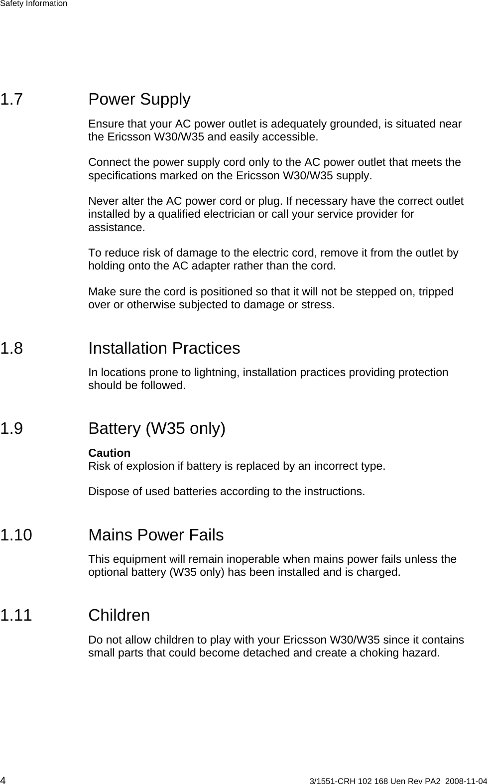 Safety Information 1.7 Power Supply Ensure that your AC power outlet is adequately grounded, is situated near the Ericsson W30/W35 and easily accessible. Connect the power supply cord only to the AC power outlet that meets the specifications marked on the Ericsson W30/W35 supply. Never alter the AC power cord or plug. If necessary have the correct outlet installed by a qualified electrician or call your service provider for assistance. To reduce risk of damage to the electric cord, remove it from the outlet by holding onto the AC adapter rather than the cord. Make sure the cord is positioned so that it will not be stepped on, tripped over or otherwise subjected to damage or stress. 1.8 Installation Practices In locations prone to lightning, installation practices providing protection should be followed. 1.9  Battery (W35 only) Caution Risk of explosion if battery is replaced by an incorrect type. Dispose of used batteries according to the instructions. 1.10  Mains Power Fails This equipment will remain inoperable when mains power fails unless the optional battery (W35 only) has been installed and is charged. 1.11 Children Do not allow children to play with your Ericsson W30/W35 since it contains small parts that could become detached and create a choking hazard. 4  3/1551-CRH 102 168 Uen Rev PA2  2008-11-04 