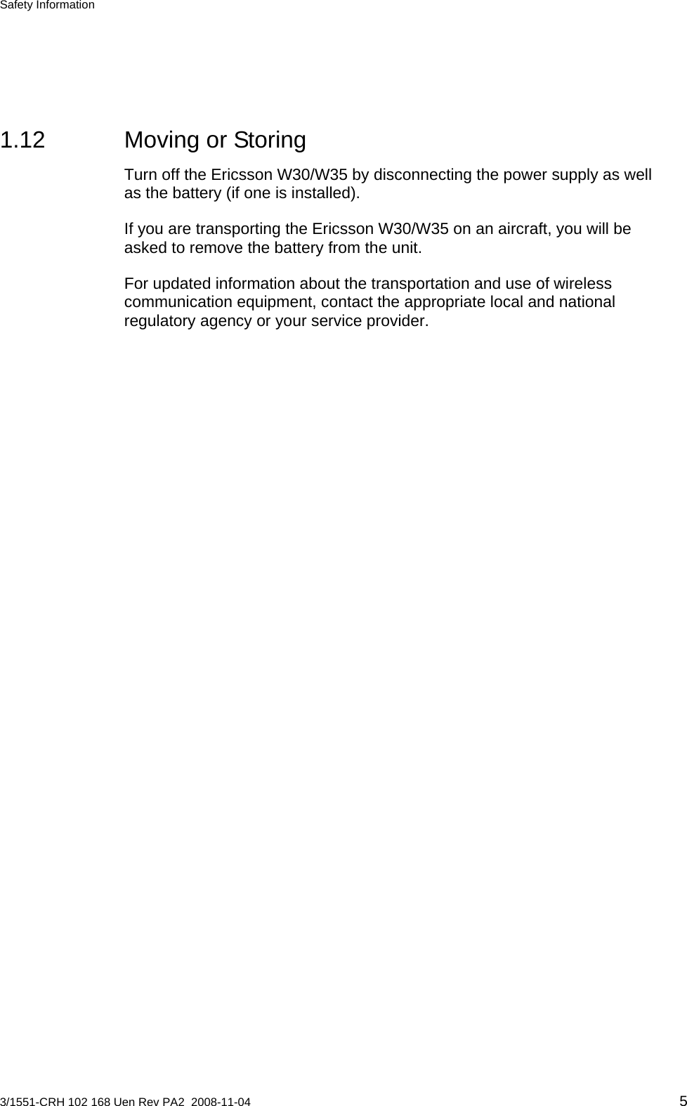 Safety Information  1.12 Moving or Storing Turn off the Ericsson W30/W35 by disconnecting the power supply as well as the battery (if one is installed). If you are transporting the Ericsson W30/W35 on an aircraft, you will be asked to remove the battery from the unit. For updated information about the transportation and use of wireless communication equipment, contact the appropriate local and national regulatory agency or your service provider. 3/1551-CRH 102 168 Uen Rev PA2  2008-11-04 5 